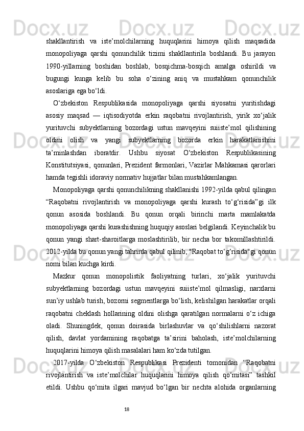 18shakllantirish   va   iste’molchilarning   huquqlarini   himoya   qilish   maqsadida
monopoliyaga   qarshi   qonunchilik   tizimi   shakllantirila   boshlandi.   Bu   jarayon
1990-yillarning   boshidan   boshlab,   bosqichma-bosqich   amalga   oshirildi   va
bugungi   kunga   kelib   bu   soha   o‘zining   aniq   va   mustahkam   qonunchilik
asoslariga ega bo‘ldi.
O‘zbekiston   Respublikasida   monopoliyaga   qarshi   siyosatni   yuritishdagi
asosiy   maqsad   —   iqtisodiyotda   erkin   raqobatni   rivojlantirish,   yirik   xo‘jalik
yurituvchi   subyektlarning   bozordagi   ustun   mavqeyini   suiiste’mol   qilishining
oldini   olish   va   yangi   subyektlarning   bozorda   erkin   harakatlanishini
ta’minlashdan   iboratdir.   Ushbu   siyosat   O‘zbekiston   Respublikasining
Konstitutsiyasi,   qonunlari,   Prezident   farmonlari,  Vazirlar   Mahkamasi   qarorlari
hamda tegishli idoraviy normativ hujjatlar bilan mustahkamlangan.
Monopoliyaga qarshi qonunchilikning shakllanishi 1992-yilda qabul qilingan
“Raqobatni   rivojlantirish   va   monopoliyaga   qarshi   kurash   to‘g‘risida”gi   ilk
qonun   asosida   boshlandi.   Bu   qonun   orqali   birinchi   marta   mamlakatda
monopoliyaga qarshi kurashishning huquqiy asoslari belgilandi. Keyinchalik bu
qonun   yangi   shart-sharoitlarga   moslashtirilib,   bir   necha   bor   takomillashtirildi.
2012-yilda bu qonun yangi tahrirda qabul qilinib, "Raqobat to‘g‘risida"gi qonun
nomi bilan kuchga kirdi.
Mazkur   qonun   monopolistik   faoliyatning   turlari,   xo‘jalik   yurituvchi
subyektlarning   bozordagi   ustun   mavqeyini   suiiste’mol   qilmasligi,   narxlarni
sun’iy ushlab turish, bozorni segmentlarga bo‘lish, kelishilgan harakatlar orqali
raqobatni   cheklash   hollarining   oldini   olishga   qaratilgan   normalarni   o‘z   ichiga
oladi.   Shuningdek,   qonun   doirasida   birlashuvlar   va   qo‘shilishlarni   nazorat
qilish,   davlat   yordamining   raqobatga   ta’sirini   baholash,   iste’molchilarning
huquqlarini himoya qilish masalalari ham ko‘zda tutilgan.
2017-yilda   O‘zbekiston   Respublikasi   Prezidenti   tomonidan   “Raqobatni
rivojlantirish   va   iste’molchilar   huquqlarini   himoya   qilish   qo‘mitasi”   tashkil
etildi.   Ushbu   qo‘mita   ilgari   mavjud   bo‘lgan   bir   nechta   alohida   organlarning 