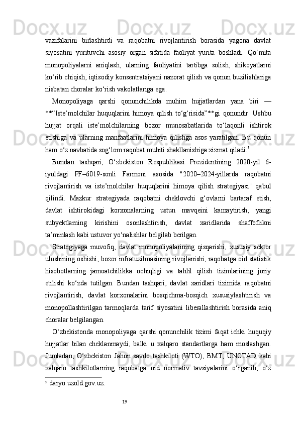 19vazifalarini   birlashtirdi   va   raqobatni   rivojlantirish   borasida   yagona   davlat
siyosatini   yurituvchi   asosiy   organ   sifatida   faoliyat   yurita   boshladi.   Qo‘mita
monopoliyalarni   aniqlash,   ularning   faoliyatini   tartibga   solish,   shikoyatlarni
ko‘rib chiqish, iqtisodiy konsentratsiyani nazorat qilish va qonun buzilishlariga
nisbatan choralar ko‘rish vakolatlariga ega.
Monopoliyaga   qarshi   qonunchilikda   muhim   hujjatlardan   yana   biri   —
**“Iste’molchilar   huquqlarini   himoya   qilish   to‘g‘risida”**gi   qonundir.   Ushbu
hujjat   orqali   iste’molchilarning   bozor   munosabatlarida   to‘laqonli   ishtirok
etishiga   va   ularning   manfaatlarini   himoya   qilishga   asos   yaratilgan.   Bu   qonun
ham o‘z navbatida sog‘lom raqobat muhiti shakllanishiga xizmat qiladi. 3
Bundan   tashqari,   O‘zbekiston   Respublikasi   Prezidentining   2020-yil   6-
iyuldagi   PF–6019-sonli   Farmoni   asosida   "2020–2024-yillarda   raqobatni
rivojlantirish   va   iste’molchilar   huquqlarini   himoya   qilish   strategiyasi"   qabul
qilindi.   Mazkur   strategiyada   raqobatni   cheklovchi   g‘ovlarni   bartaraf   etish,
davlat   ishtirokidagi   korxonalarning   ustun   mavqeini   kamaytirish,   yangi
subyektlarning   kirishini   osonlashtirish,   davlat   xaridlarida   shaffoflikni
ta’minlash kabi ustuvor yo‘nalishlar belgilab berilgan.
Strategiyaga   muvofiq,   davlat   monopoliyalarining   qisqarishi,   xususiy   sektor
ulushining oshishi, bozor infratuzilmasining rivojlanishi, raqobatga oid statistik
hisobotlarning   jamoatchilikka   ochiqligi   va   tahlil   qilish   tizimlarining   joriy
etilishi   ko‘zda   tutilgan.   Bundan   tashqari,   davlat   xaridlari   tizimida   raqobatni
rivojlantirish,   davlat   korxonalarini   bosqichma-bosqich   xususiylashtirish   va
monopollashtirilgan   tarmoqlarda   tarif   siyosatini   liberallashtirish   borasida   aniq
choralar belgilangan.
O‘zbekistonda   monopoliyaga   qarshi   qonunchilik   tizimi   faqat   ichki   huquqiy
hujjatlar   bilan   cheklanmaydi,   balki   u   xalqaro   standartlarga   ham   moslashgan.
Jumladan,   O‘zbekiston   Jahon   savdo   tashkiloti   (WTO),   BMT,   UNCTAD   kabi
xalqaro   tashkilotlarning   raqobatga   oid   normativ   tavsiyalarini   o‘rganib,   o‘z
3
    daryo.uz old.gov.uz . 