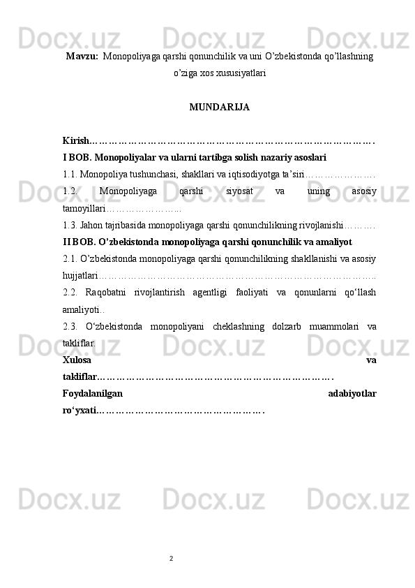 2Mavzu:   Monopoliyaga qarshi qonunchilik va uni O’zbekistonda qo’llashning
o’ziga xos xususiyatlari
MUNDARIJA
Kirish …………………………………………………………………………….
I BOB. Monopoliyalar va ularni tartibga solish nazariy asoslari
1.1. Monopoliya tushunchasi, shakllari va iqtisodiyotga ta’siri ………………….
1.2.   Monopoliyaga   qarshi   siyosat   va   uning   asosiy
tamoyillari …………………...
1.3. Jahon tajribasida monopoliyaga qarshi qonunchilikning rivojlanishi ……….
II BOB. O’zbekistonda monopoliyaga qarshi qonunchilik va amaliyot
2.1. O’zbekistonda monopoliyaga qarshi qonunchilikning shakllanishi va asosiy
hujjatlari …………………………………………………………………………..
2.2.   Raqobatni   rivojlantirish   agentligi   faoliyati   va   qonunlarni   qo‘llash
amaliyoti ..
2.3.   O‘zbekistonda   monopoliyani   cheklashning   dolzarb   muammolari   va
takliflar .
Xulosa   va
takliflar ……………………………………………………………….
Foydalanilgan   adabiyotlar
ro‘yxati ……………………………………………. 