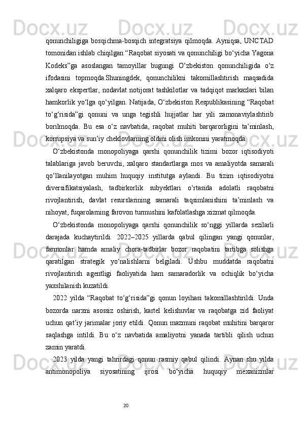 20qonunchiligiga   bosqichma-bosqich   integratsiya   qilmoqda.   Ayniqsa,   UNCTAD
tomonidan ishlab chiqilgan “Raqobat siyosati va qonunchiligi bo‘yicha Yagona
Kodeks”ga   asoslangan   tamoyillar   bugungi   O‘zbekiston   qonunchiligida   o‘z
ifodasini   topmoqda.Shuningdek,   qonunchilikni   takomillashtirish   maqsadida
xalqaro   ekspertlar,   nodavlat   notijorat   tashkilotlar   va   tadqiqot   markazlari   bilan
hamkorlik  yo‘lga  qo‘yilgan.   Natijada,  O‘zbekiston  Respublikasining   “Raqobat
to‘g‘risida”gi   qonuni   va   unga   tegishli   hujjatlar   har   yili   zamonaviylashtirib
borilmoqda.   Bu   esa   o‘z   navbatida,   raqobat   muhiti   barqarorligini   ta’minlash,
korrupsiya va sun’iy cheklovlarning oldini olish imkonini yaratmoqda.
O‘zbekistonda   monopoliyaga   qarshi   qonunchilik   tizimi   bozor   iqtisodiyoti
talablariga   javob   beruvchi,   xalqaro   standartlarga   mos   va   amaliyotda   samarali
qo‘llanilayotgan   muhim   huquqiy   institutga   aylandi.   Bu   tizim   iqtisodiyotni
diversifikatsiyalash,   tadbirkorlik   subyektlari   o‘rtasida   adolatli   raqobatni
rivojlantirish,   davlat   resurslarining   samarali   taqsimlanishini   ta’minlash   va
nihoyat, fuqarolarning farovon turmushini kafolatlashga xizmat qilmoqda.
O‘zbekistonda   monopoliyaga   qarshi   qonunchilik   so‘nggi   yillarda   sezilarli
darajada   kuchaytirildi.   2022–2025   yillarda   qabul   qilingan   yangi   qonunlar,
farmonlar   hamda   amaliy   chora-tadbirlar   bozor   raqobatini   tartibga   solishga
qaratilgan   strategik   yo‘nalishlarni   belgiladi.   Ushbu   muddatda   raqobatni
rivojlantirish   agentligi   faoliyatida   ham   samaradorlik   va   ochiqlik   bo‘yicha
yaxshilanish kuzatildi.
2022   yilda   “Raqobat   to‘g‘risida”gi   qonun   loyihasi   takomillashtirildi.   Unda
bozorda   narxni   asossiz   oshirish,   kartel   kelishuvlar   va   raqobatga   zid   faoliyat
uchun   qat’iy   jarimalar   joriy   etildi.   Qonun   mazmuni   raqobat   muhitini   barqaror
saqlashga   intildi.   Bu   o‘z   navbatida   amaliyotni   yanada   tartibli   qilish   uchun
zamin yaratdi.
2023   yilda   yangi   tahrirdagi   qonun   rasmiy   qabul   qilindi.   Aynan   shu   yilda
antimonopoliya   siyosatining   ijrosi   bo‘yicha   huquqiy   mexanizmlar 