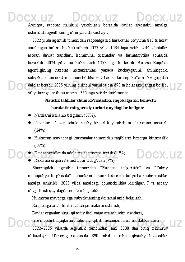 25Ayniqsa,   raqobat   muhitini   yaxshilash   borasida   davlat   siyosatini   amalga
oshirishda agentlikning o‘rni yanada kuchaydi.
2022 yilda agentlik tomonidan raqobatga zid harakatlar bo‘yicha 812 ta holat
aniqlangan   bo‘lsa,   bu   ko‘rsatkich   2023   yilda   1034   taga   yetdi.   Ushbu   holatlar
asosan   davlat   xaridlari,   kommunal   xizmatlar   va   farmatsevtika   sohasida
kuzatildi.   2024   yilda   bu   ko‘rsatkich   1257   taga   ko‘tarildi.   Bu   esa   Raqobat
agentligining   nazorat   mexanizmlari   yanada   kuchayganini,   shuningdek,
subyektlar   tomonidan   qonunchilikka   zid   harakatlarning   ko‘lami   kengligidan
dalolat beradi. 2025 yilning birinchi yarmida esa 698 ta holat aniqlangan bo‘lib,
yil yakuniga kelib bu raqam 1350 taga yetishi kutilmoqda.
Statistik tahlillar shuni ko‘rsatadiki, raqobatga zid keluvchi
harakatlarning asosiy turlari quyidagilar bo‘lgan:
 Narxlarni kelishib belgilash (37%),
 Tovarlarni   bozor   ichida   sun’iy   tanqislik   yaratish   orqali   narxni   oshirish
(24%),
 Hukmron   mavqedagi   korxonalar   tomonidan   raqiblarni   bozorga   kiritmaslik
(19%),
 Davlat xaridlarida adolatsiz shartnoma tuzish (13%),
 Reklama orqali iste’molchini chalg‘itish (7%).
Shuningdek,   agentlik   tomonidan   “Raqobat   to‘g‘risida”   va   “Tabiiy
monopoliya   to‘g‘risida”   qonunlarni   takomillashtirish   bo‘yicha   muhim   ishlar
amalga   oshirildi.   2023   yilda   amaldagi   qonunchilikka   kiritilgan   7   ta   asosiy
o‘zgartirish quyidagilarni o‘z ichiga oldi:
Hukmron mavqega ega subyektlarning doirasini aniq belgilash,
Raqobatga zid bitimlar uchun jarimalarni oshirish,
Davlat organlarining iqtisodiy faoliyatga aralashuvini cheklash,
Iste’molchi huquqlarini muhofaza qilish mexanizmlarini mustahkamlash.
2022–2025   yillarda   Agentlik   tomonidan   jami   3200   dan   ortiq   tekshiruv
o‘tkazilgan.   Ularning   natijasida   890   mlrd   so‘mlik   iqtisodiy   buzilishlar 
