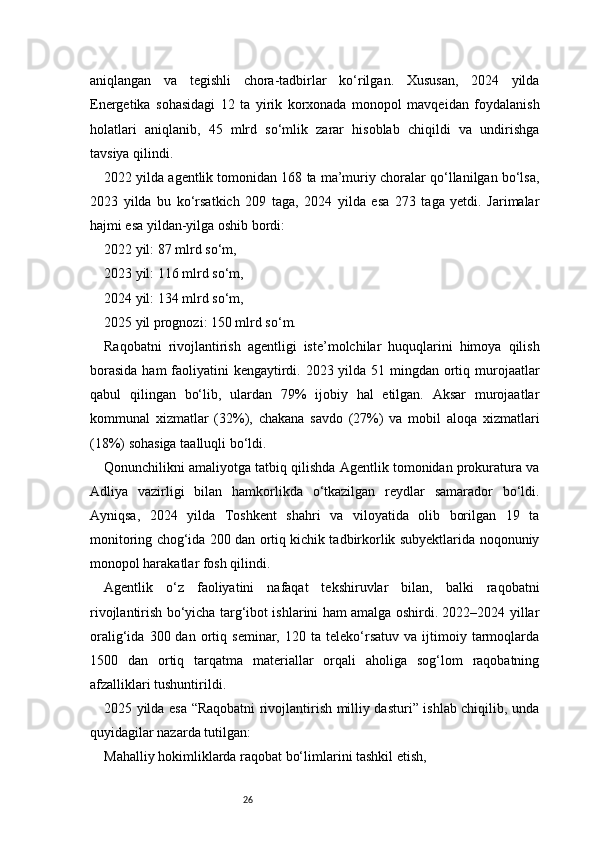 26aniqlangan   va   tegishli   chora-tadbirlar   ko‘rilgan.   Xususan,   2024   yilda
Energetika   sohasidagi   12   ta   yirik   korxonada   monopol   mavqeidan   foydalanish
holatlari   aniqlanib,   45   mlrd   so‘mlik   zarar   hisoblab   chiqildi   va   undirishga
tavsiya qilindi.
2022 yilda agentlik tomonidan 168 ta ma’muriy choralar qo‘llanilgan bo‘lsa,
2023   yilda   bu   ko‘rsatkich   209   taga,   2024   yilda   esa   273   taga   yetdi.   Jarimalar
hajmi esa yildan-yilga oshib bordi:
2022 yil: 87 mlrd so‘m,
2023 yil: 116 mlrd so‘m,
2024 yil: 134 mlrd so‘m,
2025 yil prognozi: 150 mlrd so‘m.
Raqobatni   rivojlantirish   agentligi   iste’molchilar   huquqlarini   himoya   qilish
borasida  ham faoliyatini kengaytirdi. 2023 yilda 51 mingdan ortiq murojaatlar
qabul   qilingan   bo‘lib,   ulardan   79%   ijobiy   hal   etilgan.   Aksar   murojaatlar
kommunal   xizmatlar   (32%),   chakana   savdo   (27%)   va   mobil   aloqa   xizmatlari
(18%) sohasiga taalluqli bo‘ldi.
Qonunchilikni amaliyotga tatbiq qilishda Agentlik tomonidan prokuratura va
Adliya   vazirligi   bilan   hamkorlikda   o‘tkazilgan   reydlar   samarador   bo‘ldi.
Ayniqsa,   2024   yilda   Toshkent   shahri   va   viloyatida   olib   borilgan   19   ta
monitoring chog‘ida 200 dan ortiq kichik tadbirkorlik subyektlarida noqonuniy
monopol harakatlar fosh qilindi.
Agentlik   o‘z   faoliyatini   nafaqat   tekshiruvlar   bilan,   balki   raqobatni
rivojlantirish bo‘yicha targ‘ibot ishlarini ham amalga oshirdi. 2022–2024 yillar
oralig‘ida   300  dan   ortiq   seminar,  120   ta  teleko‘rsatuv   va   ijtimoiy   tarmoqlarda
1500   dan   ortiq   tarqatma   materiallar   orqali   aholiga   sog‘lom   raqobatning
afzalliklari tushuntirildi.
2025 yilda esa “Raqobatni rivojlantirish milliy dasturi” ishlab chiqilib, unda
quyidagilar nazarda tutilgan:
Mahalliy hokimliklarda raqobat bo‘limlarini tashkil etish, 