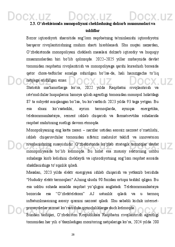 282.3. O‘zbekistonda monopoliyani cheklashning dolzarb muammolari va
takliflar
Bozor   iqtisodiyoti   sharoitida   sog‘lom   raqobatning   ta'minlanishi   iqtisodiyotni
barqaror   rivojlantirishning   muhim   sharti   hisoblanadi.   Shu   nuqtai   nazardan,
O‘zbekistonda   monopoliyani   cheklash   masalasi   dolzarb   iqtisodiy   va   huquqiy
muammolardan   biri   bo‘lib   qolmoqda.   2022–2025   yillar   mobaynida   davlat
tomonidan   raqobatni   rivojlantirish   va   monopoliyaga   qarshi   kurashish   borasida
qator   chora-tadbirlar   amalga   oshirilgan   bo‘lsa-da,   hali   hanuzgacha   to‘liq
natijaga erishilgan emas.
Statistik   ma'lumotlarga   ko‘ra,   2022   yilda   Raqobatni   rivojlantirish   va
iste'molchilar huquqlarini himoya qilish agentligi tomonidan monopol holatdagi
87 ta subyekt aniqlangan bo‘lsa, bu ko‘rsatkich 2023 yilda 93 taga yetgan. Bu
esa   shuni   ko‘rsatadiki,   ayrim   tarmoqlarda,   ayniqsa   energetika,
telekommunikatsiya,   sement   ishlab   chiqarish   va   farmatsevtika   sohalarida
raqobat muhitining sustligi davom etmoqda.
Monopoliyaning eng katta  zarari  – narxlar  ustidan asossiz  nazorat  o‘rnatilishi,
ishlab   chiqaruvchilar   tomonidan   sifatsiz   mahsulot   taklifi   va   innovatsion
rivojlanishning   susayishidir.   O‘zbekistonda   ko‘plab   strategik   tarmoqlar   davlat
monopoliyasida   bo‘lib   kelmoqda.   Bu   holat   esa   xususiy   sektorning   ushbu
sohalarga  kirib  kelishini  cheklaydi  va   iqtisodiyotning   sog‘lom  raqobat  asosida
shakllanishiga to‘sqinlik qiladi.
Masalan,   2023   yilda   elektr   energiyasi   ishlab   chiqarish   va   yetkazib   berishda
"Hududiy elektr tarmoqlari" AJning ulushi 90 foizdan ortiqni tashkil qilgan. Bu
esa   ushbu   sohada   amalda   raqobat   yo‘qligini   anglatadi.   Telekommunikatsiya
bozorida   esa   “O‘zbektelekom”   AJ   ustunlik   qiladi   va   u   tarmoq
infratuzilmasining   asosiy   qismini   nazorat   qiladi.   Shu   sababli   kichik   internet-
provayderlar xizmat ko‘rsatishda qiyinchiliklarga duch kelmoqda.
Bundan   tashqari,   O‘zbekiston   Respublikasi   Raqobatni   rivojlantirish   agentligi
tomonidan har yili o‘tkaziladigan monitoring natijalariga ko‘ra, 2024 yilda 200 