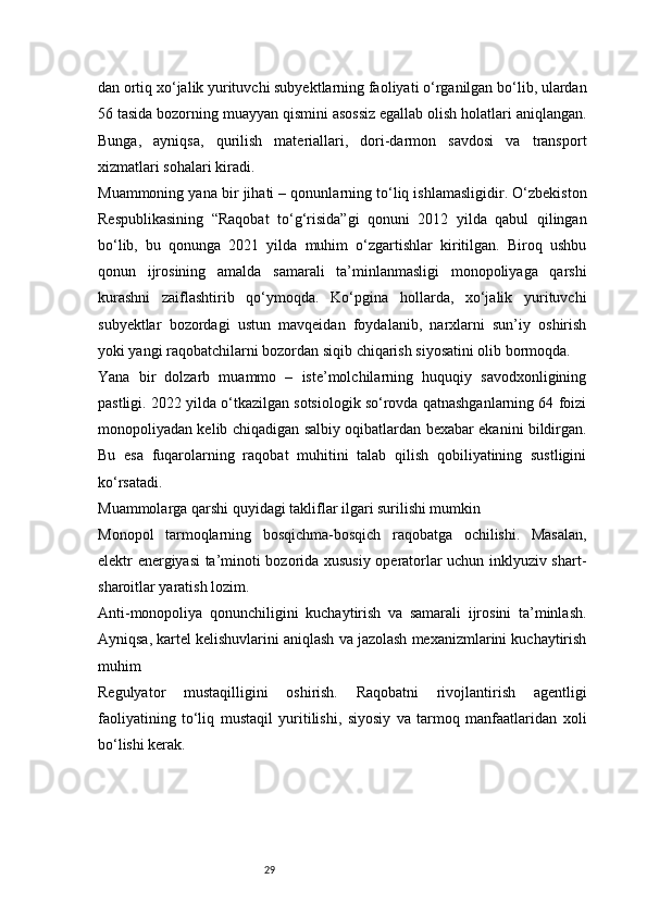 29dan ortiq xo‘jalik yurituvchi subyektlarning faoliyati o‘rganilgan bo‘lib, ulardan
56 tasida bozorning muayyan qismini asossiz egallab olish holatlari aniqlangan.
Bunga,   ayniqsa,   qurilish   materiallari,   dori-darmon   savdosi   va   transport
xizmatlari sohalari kiradi.
Muammoning yana bir jihati – qonunlarning to‘liq ishlamasligidir. O‘zbekiston
Respublikasining   “Raqobat   to‘g‘risida”gi   qonuni   2012   yilda   qabul   qilingan
bo‘lib,   bu   qonunga   2021   yilda   muhim   o‘zgartishlar   kiritilgan.   Biroq   ushbu
qonun   ijrosining   amalda   samarali   ta’minlanmasligi   monopoliyaga   qarshi
kurashni   zaiflashtirib   qo‘ymoqda.   Ko‘pgina   hollarda,   xo‘jalik   yurituvchi
subyektlar   bozordagi   ustun   mavqeidan   foydalanib,   narxlarni   sun’iy   oshirish
yoki yangi raqobatchilarni bozordan siqib chiqarish siyosatini olib bormoqda.
Yana   bir   dolzarb   muammo   –   iste’molchilarning   huquqiy   savodxonligining
pastligi. 2022 yilda o‘tkazilgan sotsiologik so‘rovda qatnashganlarning 64 foizi
monopoliyadan kelib chiqadigan salbiy oqibatlardan bexabar ekanini bildirgan.
Bu   esa   fuqarolarning   raqobat   muhitini   talab   qilish   qobiliyatining   sustligini
ko‘rsatadi.
Muammolarga qarshi quyidagi takliflar ilgari surilishi mumkin
Monopol   tarmoqlarning   bosqichma-bosqich   raqobatga   ochilishi.   Masalan,
elektr energiyasi ta’minoti bozorida xususiy operatorlar uchun inklyuziv shart-
sharoitlar yaratish lozim.
Anti-monopoliya   qonunchiligini   kuchaytirish   va   samarali   ijrosini   ta’minlash.
Ayniqsa, kartel kelishuvlarini aniqlash va jazolash mexanizmlarini kuchaytirish
muhim
Regulyator   mustaqilligini   oshirish.   Raqobatni   rivojlantirish   agentligi
faoliyatining   to‘liq   mustaqil   yuritilishi,   siyosiy   va   tarmoq   manfaatlaridan   xoli
bo‘lishi kerak. 