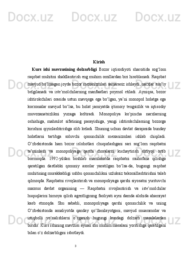3 Kirish
Kurs   ishi   mavzusining   dolzarbligi   Bozor   iqtisodiyoti   sharoitida   sog‘lom
raqobat muhitini shakllantirish eng muhim omillardan biri hisoblanadi. Raqobat
mavjud bo‘lmagan joyda bozor mexanizmlari samarasiz ishlaydi, narxlar sun’iy
belgilanadi   va   iste’molchilarning   manfaatlari   poymol   etiladi.   Ayniqsa,   bozor
ishtirokchilari  orasida   ustun  mavqega  ega   bo‘lgan,  ya’ni  monopol   holatga  ega
korxonalar   mavjud   bo‘lsa,   bu   holat   jamiyatda   ijtimoiy   tengsizlik   va   iqtisodiy
muvozanatsizlikni   yuzaga   keltiradi.   Monopoliya   ko‘pincha   narxlarning
oshishiga,   mahsulot   sifatining   pasayishiga,   yangi   ishtirokchilarning   bozorga
kirishini qiyinlashtirishga olib keladi. Shuning uchun davlat darajasida bunday
holatlarni   tartibga   soluvchi   qonunchilik   mexanizmlari   ishlab   chiqiladi.
O‘zbekistonda   ham   bozor   islohotlari   chuqurlashgani   sari   sog‘lom   raqobatni
ta’minlash   va   monopoliyaga   qarshi   choralarni   kuchaytirish   ehtiyoji   ortib
bormoqda.   1992-yildan   boshlab   mamlakatda   raqobatni   muhofaza   qilishga
qaratilgan   dastlabki   qonuniy   asoslar   yaratilgan   bo‘lsa-da,   bugungi   raqobat
muhitining murakkabligi ushbu qonunchilikni uzluksiz takomillashtirishni talab
qilmoqda. Raqobatni rivojlantirish va monopoliyaga qarshi siyosatni yurituvchi
maxsus   davlat   organining   —   Raqobatni   rivojlantirish   va   iste’molchilar
huquqlarini himoya qilish agentligining faoliyati ayni damda alohida ahamiyat
kasb   etmoqda.   Shu   sababli,   monopoliyaga   qarshi   qonunchilik   va   uning
O‘zbekistonda   amaliyotda   qanday   qo‘llanilayotgani,   mavjud   muammolar   va
istiqbolli   yo‘nalishlarni   o‘rganish   bugungi   kundagi   dolzarb   masalalardan
biridir. Kurs ishining mavzusi aynan shu muhim masalani yoritishga qaratilgani
bilan o‘z dolzarbligini isbotlaydi.