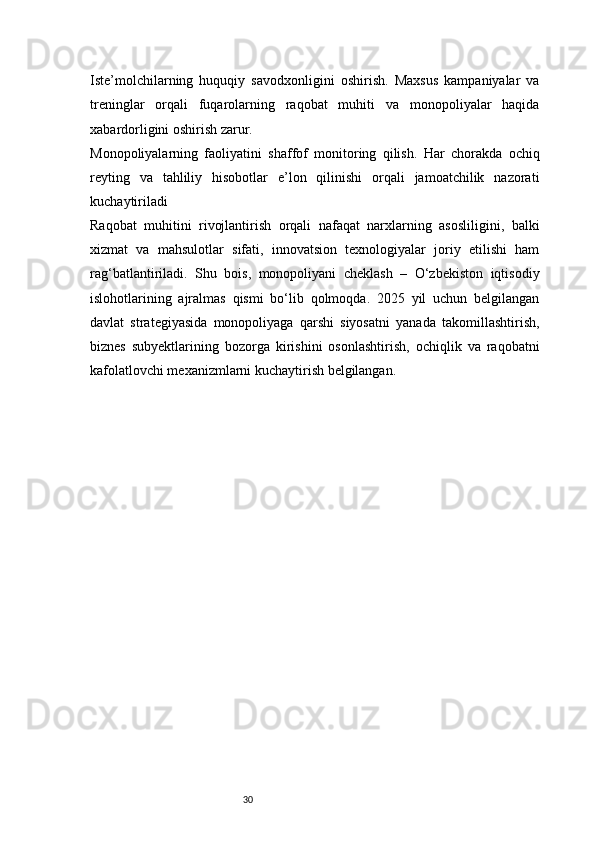 30Iste’molchilarning   huquqiy   savodxonligini   oshirish.   Maxsus   kampaniyalar   va
treninglar   orqali   fuqarolarning   raqobat   muhiti   va   monopoliyalar   haqida
xabardorligini oshirish zarur.
Monopoliyalarning   faoliyatini   shaffof   monitoring   qilish.   Har   chorakda   ochiq
reyting   va   tahliliy   hisobotlar   e’lon   qilinishi   orqali   jamoatchilik   nazorati
kuchaytiriladi
Raqobat   muhitini   rivojlantirish   orqali   nafaqat   narxlarning   asosliligini,   balki
xizmat   va   mahsulotlar   sifati,   innovatsion   texnologiyalar   joriy   etilishi   ham
rag‘batlantiriladi.   Shu   bois,   monopoliyani   cheklash   –   O‘zbekiston   iqtisodiy
islohotlarining   ajralmas   qismi   bo‘lib   qolmoqda.   2025   yil   uchun   belgilangan
davlat   strategiyasida   monopoliyaga   qarshi   siyosatni   yanada   takomillashtirish,
biznes   subyektlarining   bozorga   kirishini   osonlashtirish,   ochiqlik   va   raqobatni
kafolatlovchi mexanizmlarni kuchaytirish belgilangan. 