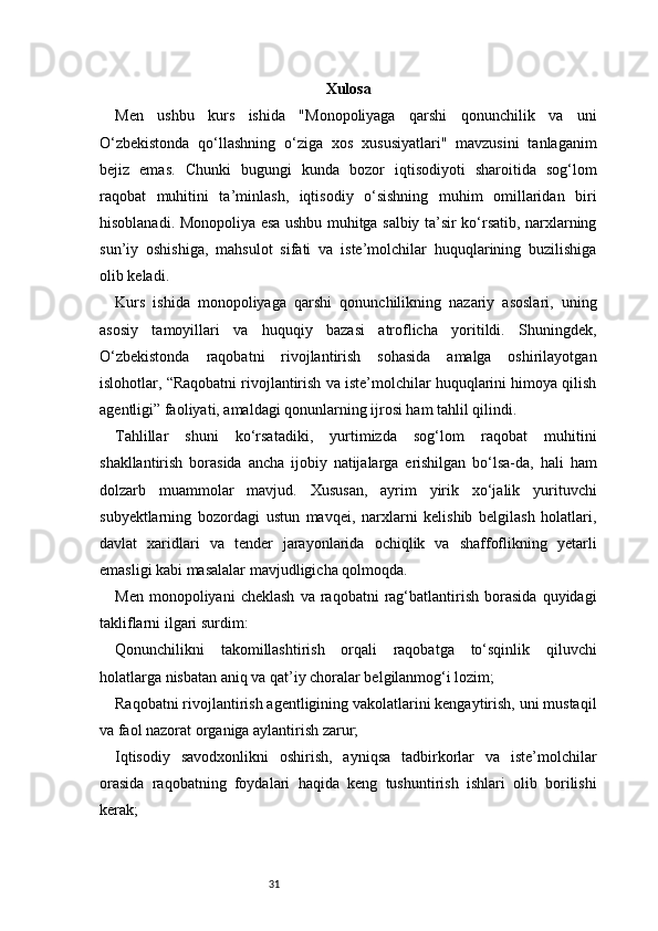 31 Xulosa
Men   ushbu   kurs   ishida   "Monopoliyaga   qarshi   qonunchilik   va   uni
O‘zbekistonda   qo‘llashning   o‘ziga   xos   xususiyatlari"   mavzusini   tanlaganim
bejiz   emas.   Chunki   bugungi   kunda   bozor   iqtisodiyoti   sharoitida   sog‘lom
raqobat   muhitini   ta’minlash,   iqtisodiy   o‘sishning   muhim   omillaridan   biri
hisoblanadi. Monopoliya esa ushbu muhitga salbiy ta’sir ko‘rsatib, narxlarning
sun’iy   oshishiga,   mahsulot   sifati   va   iste’molchilar   huquqlarining   buzilishiga
olib keladi.
Kurs   ishida   monopoliyaga   qarshi   qonunchilikning   nazariy   asoslari,   uning
asosiy   tamoyillari   va   huquqiy   bazasi   atroflicha   yoritildi.   Shuningdek,
O‘zbekistonda   raqobatni   rivojlantirish   sohasida   amalga   oshirilayotgan
islohotlar, “Raqobatni rivojlantirish va iste’molchilar huquqlarini himoya qilish
agentligi” faoliyati, amaldagi qonunlarning ijrosi ham tahlil qilindi.
Tahlillar   shuni   ko‘rsatadiki,   yurtimizda   sog‘lom   raqobat   muhitini
shakllantirish   borasida   ancha   ijobiy   natijalarga   erishilgan   bo‘lsa-da,   hali   ham
dolzarb   muammolar   mavjud.   Xususan,   ayrim   yirik   xo‘jalik   yurituvchi
subyektlarning   bozordagi   ustun   mavqei,   narxlarni   kelishib   belgilash   holatlari,
davlat   xaridlari   va   tender   jarayonlarida   ochiqlik   va   shaffoflikning   yetarli
emasligi kabi masalalar mavjudligicha qolmoqda.
Men   monopoliyani   cheklash   va  raqobatni   rag‘batlantirish   borasida   quyidagi
takliflarni ilgari surdim:
Qonunchilikni   takomillashtirish   orqali   raqobatga   to‘sqinlik   qiluvchi
holatlarga nisbatan aniq va qat’iy choralar belgilanmog‘i lozim;
Raqobatni rivojlantirish agentligining vakolatlarini kengaytirish, uni mustaqil
va faol nazorat organiga aylantirish zarur;
Iqtisodiy   savodxonlikni   oshirish,   ayniqsa   tadbirkorlar   va   iste’molchilar
orasida   raqobatning   foydalari   haqida   keng   tushuntirish   ishlari   olib   borilishi
kerak; 