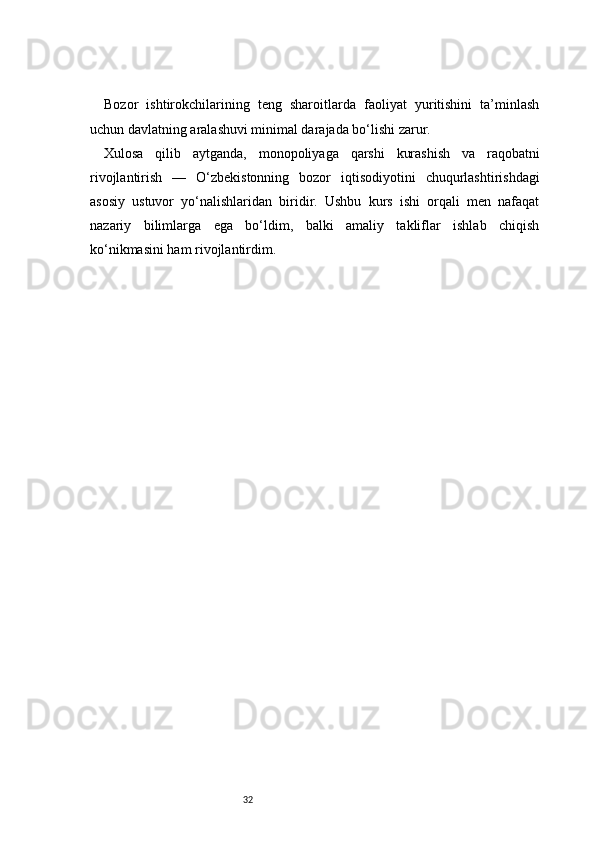 32Bozor   ishtirokchilarining   teng   sharoitlarda   faoliyat   yuritishini   ta’minlash
uchun davlatning aralashuvi minimal darajada bo‘lishi zarur.
Xulosa   qilib   aytganda,   monopoliyaga   qarshi   kurashish   va   raqobatni
rivojlantirish   —   O‘zbekistonning   bozor   iqtisodiyotini   chuqurlashtirishdagi
asosiy   ustuvor   yo‘nalishlaridan   biridir.   Ushbu   kurs   ishi   orqali   men   nafaqat
nazariy   bilimlarga   ega   bo‘ldim,   balki   amaliy   takliflar   ishlab   chiqish
ko‘nikmasini ham rivojlantirdim. 