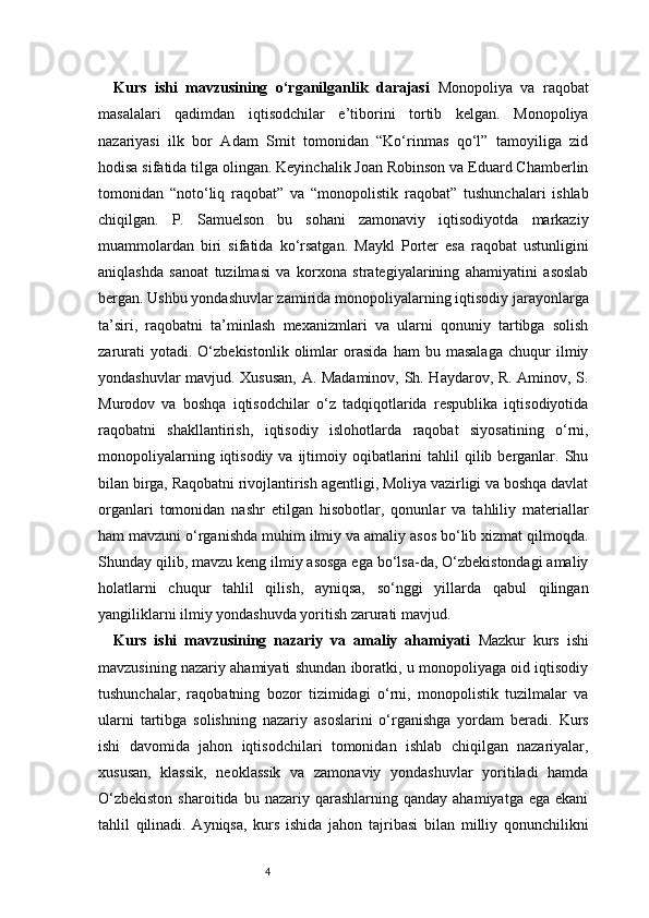 4Kurs   ishi   mavzusining   o‘rganilganlik   darajasi   Monopoliya   va   raqobat
masalalari   qadimdan   iqtisodchilar   e’tiborini   tortib   kelgan.   Monopoliya
nazariyasi   ilk   bor   Adam   Smit   tomonidan   “Ko‘rinmas   qo‘l”   tamoyiliga   zid
hodisa sifatida tilga olingan. Keyinchalik Joan Robinson va Eduard Chamberlin
tomonidan   “noto‘liq   raqobat”   va   “monopolistik   raqobat”   tushunchalari   ishlab
chiqilgan.   P.   Samuelson   bu   sohani   zamonaviy   iqtisodiyotda   markaziy
muammolardan   biri   sifatida   ko‘rsatgan.   Maykl   Porter   esa   raqobat   ustunligini
aniqlashda   sanoat   tuzilmasi   va   korxona   strategiyalarining   ahamiyatini   asoslab
bergan. Ushbu yondashuvlar zamirida monopoliyalarning iqtisodiy jarayonlarga
ta’siri,   raqobatni   ta’minlash   mexanizmlari   va   ularni   qonuniy   tartibga   solish
zarurati   yotadi.   O‘zbekistonlik   olimlar   orasida   ham   bu   masalaga   chuqur   ilmiy
yondashuvlar mavjud. Xususan, A. Madaminov, Sh. Haydarov, R. Aminov, S.
Murodov   va   boshqa   iqtisodchilar   o‘z   tadqiqotlarida   respublika   iqtisodiyotida
raqobatni   shakllantirish,   iqtisodiy   islohotlarda   raqobat   siyosatining   o‘rni,
monopoliyalarning  iqtisodiy va  ijtimoiy oqibatlarini  tahlil  qilib  berganlar.  Shu
bilan birga, Raqobatni rivojlantirish agentligi, Moliya vazirligi va boshqa davlat
organlari   tomonidan   nashr   etilgan   hisobotlar,   qonunlar   va   tahliliy   materiallar
ham mavzuni o‘rganishda muhim ilmiy va amaliy asos bo‘lib xizmat qilmoqda.
Shunday qilib, mavzu keng ilmiy asosga ega bo‘lsa-da, O‘zbekistondagi amaliy
holatlarni   chuqur   tahlil   qilish,   ayniqsa,   so‘nggi   yillarda   qabul   qilingan
yangiliklarni ilmiy yondashuvda yoritish zarurati mavjud.
Kurs   ishi   mavzusining   nazariy   va   amaliy   ahamiyati   Mazkur   kurs   ishi
mavzusining nazariy ahamiyati shundan iboratki, u monopoliyaga oid iqtisodiy
tushunchalar,   raqobatning   bozor   tizimidagi   o‘rni,   monopolistik   tuzilmalar   va
ularni   tartibga   solishning   nazariy   asoslarini   o‘rganishga   yordam   beradi.   Kurs
ishi   davomida   jahon   iqtisodchilari   tomonidan   ishlab   chiqilgan   nazariyalar,
xususan,   klassik,   neoklassik   va   zamonaviy   yondashuvlar   yoritiladi   hamda
O‘zbekiston  sharoitida  bu  nazariy  qarashlarning  qanday   ahamiyatga  ega  ekani
tahlil   qilinadi.   Ayniqsa,   kurs   ishida   jahon   tajribasi   bilan   milliy   qonunchilikni 