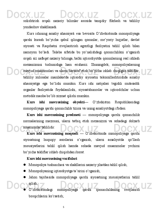 5solishtirish   orqali   nazariy   bilimlar   asosida   tanqidiy   fikrlash   va   tahliliy
yondashuv shakllanadi.
Kurs   ishining   amaliy   ahamiyati   esa   bevosita   O‘zbekistonda   monopoliyaga
qarshi   kurash   bo‘yicha   qabul   qilingan   qonunlar,   me’yoriy   hujjatlar,   davlat
siyosati   va   Raqobatni   rivojlantirish   agentligi   faoliyatini   tahlil   qilish   bilan
namoyon   bo‘ladi.   Talaba   sifatida   bu   yo‘nalishdagi   qonunchilikni   o‘rganish
orqali siz nafaqat nazariy bilimga, balki iqtisodiyotda qonunlarning real ishlash
mexanizmini   tushunishga   ham   erishasiz.   Shuningdek,   monopoliyalarning
mavjud muammolari va ularni bartaraf etish bo‘yicha ishlab chiqilgan takliflar,
tahliliy   xulosalar   mamlakatda   iqtisodiy   siyosatni   takomillashtirishda   amaliy
ahamiyatga   ega   bo‘lishi   mumkin.   Kurs   ishi   natijalari   tegishli   mutasaddi
organlar   faoliyatida   foydalanilishi,   siyosatshunoslar   va   iqtisodchilar   uchun
metodik manba bo‘lib xizmat qilishi mumkin. 
Kurs   ishi   mavzusining   obyekti —   O‘zbekiston   Respublikasidagi
monopoliyaga qarshi qonunchilik tizimi va uning amaliyotdagi ifodasi.
Kurs   ishi   mavzusining   predmeti   —   monopoliyaga   qarshi   qonunchilik
normalarining   mazmuni,   ularni   tatbiq   etish   mexanizmi   va   sohadagi   dolzarb
muammolar tahlilidir.
Kurs   ishi   mavzusining   maqsadi   —   O‘zbekistonda   monopoliyaga   qarshi
siyosatning   huquqiy   asoslarini   o‘rganish,   ularni   amaliyotda   qo‘llash
xususiyatlarini   tahlil   qilish   hamda   sohada   mavjud   muammolar   yechimi
bo‘yicha takliflar ishlab chiqishdan iborat.
Kurs ishi mavzusining vazifalari
 Monopoliya tushunchasi va shakllarini nazariy jihatdan tahlil qilish;
 Monopoliyaning iqtisodiyotga ta’sirini o‘rganish;
 Jahon   tajribasida   monopoliyaga   qarshi   siyosatning   xususiyatlarini   tahlil
qilish;
 O‘zbekistondagi   monopoliyaga   qarshi   qonunchilikning   rivojlanish
bosqichlarini ko‘rsatish; 