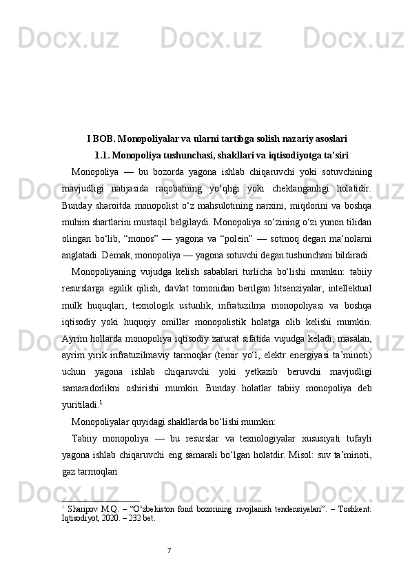 7I BOB. Monopoliyalar va ularni tartibga solish nazariy asoslari
1.1. Monopoliya tushunchasi, shakllari va iqtisodiyotga ta’siri
Monopoliya   —   bu   bozorda   yagona   ishlab   chiqaruvchi   yoki   sotuvchining
mavjudligi   natijasida   raqobatning   yo‘qligi   yoki   cheklanganligi   holatidir.
Bunday   sharoitda   monopolist   o‘z   mahsulotining   narxini,   miqdorini   va   boshqa
muhim shartlarini mustaqil belgilaydi. Monopoliya so‘zining o‘zi yunon tilidan
olingan   bo‘lib,   “monos”   —   yagona   va   “polein”   —   sotmoq   degan   ma’nolarni
anglatadi. Demak, monopoliya — yagona sotuvchi degan tushunchani bildiradi.
Monopoliyaning   vujudga   kelish   sabablari   turlicha   bo‘lishi   mumkin:   tabiiy
resurslarga   egalik   qilish,   davlat   tomonidan   berilgan   litsenziyalar,   intellektual
mulk   huquqlari,   texnologik   ustunlik,   infratuzilma   monopoliyasi   va   boshqa
iqtisodiy   yoki   huquqiy   omillar   monopolistik   holatga   olib   kelishi   mumkin.
Ayrim  hollarda monopoliya iqtisodiy zarurat  sifatida vujudga keladi, masalan,
ayrim   yirik   infratuzilmaviy   tarmoqlar   (temir   yo‘l,   elektr   energiyasi   ta’minoti)
uchun   yagona   ishlab   chiqaruvchi   yoki   yetkazib   beruvchi   mavjudligi
samaradorlikni   oshirishi   mumkin.   Bunday   holatlar   tabiiy   monopoliya   deb
yuritiladi. 1
Monopoliyalar quyidagi shakllarda bo‘lishi mumkin:
Tabiiy   monopoliya   —   bu   resurslar   va   texnologiyalar   xususiyati   tufayli
yagona ishlab chiqaruvchi eng samarali bo‘lgan holatdir. Misol: suv ta’minoti,
gaz tarmoqlari.
1
  Sharipov   M.Q.   –   “O‘zbekiston   fond   bozorining   rivojlanish   tendensiyalari”.   –   Toshkent:
Iqtisodiyot, 2020. – 232 bet. 