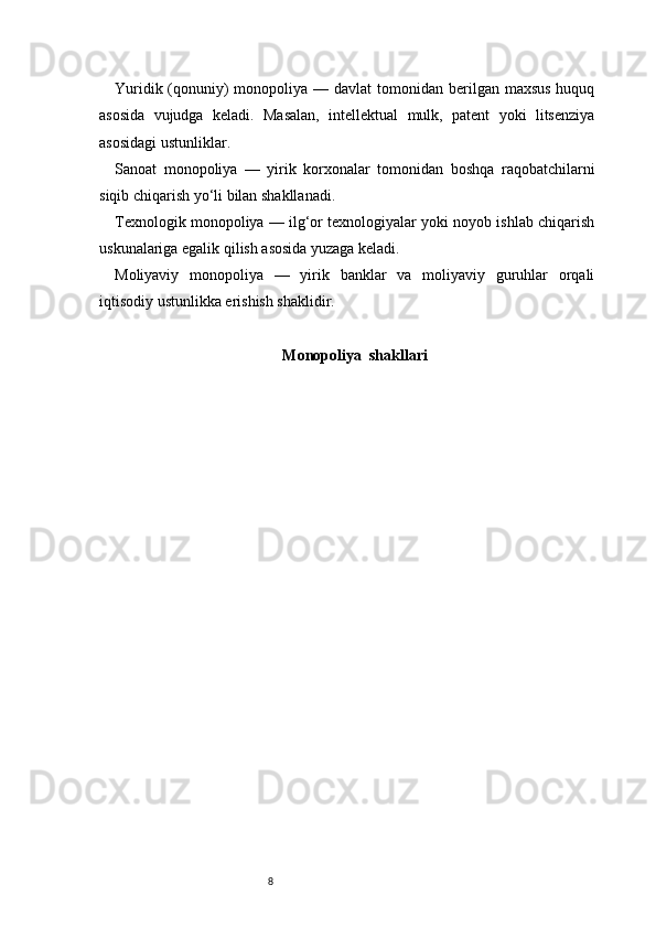 8Yuridik (qonuniy)  monopoliya — davlat  tomonidan berilgan maxsus  huquq
asosida   vujudga   keladi.   Masalan,   intellektual   mulk,   patent   yoki   litsenziya
asosidagi ustunliklar.
Sanoat   monopoliya   —   yirik   korxonalar   tomonidan   boshqa   raqobatchilarni
siqib chiqarish yo‘li bilan shakllanadi.
Texnologik monopoliya — ilg‘or texnologiyalar yoki noyob ishlab chiqarish
uskunalariga egalik qilish asosida yuzaga keladi.
Moliyaviy   monopoliya   —   yirik   banklar   va   moliyaviy   guruhlar   orqali
iqtisodiy ustunlikka erishish shaklidir.
Monopoliy a   shakllar i 