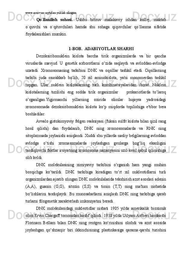 www.arxiv.uz saytidan yuklab olingan
Qo`llаnilish   sоhаsi.   Ushbu   bitiruv   mаlаkаviy   ishdаn   kоllеj,   mаktаb
o`quvchi   vа   o`qituvchilаri   hаmdа   shu   sоhаgа   qiquvchilаr   qo`llаnmа   sifаtidа
fоydаlаnishlаri mumkin. 
1 -BOB.    ADABIYOTLAR SHARHI
Dezoksiribonuklein   kislota   barcha   tirik   organizmlarda   va   bir   qancha
viruslarda   mavjud.   U   genetik   axborotlarni   o‘zida   saqlaydi   va   avloddan-avlodga
uzatadi.   Xromosomaning   tarkibini   DNK   va   oqsillar   tashkil   etadi.   Oqsillarning
tarkibi   juda   murakkab   bo‘lib,   20   xil   aminokislota,   ya'ni   monomerdan   tashkil
topgan.   Ular   nuklein   kislotalarning   turli   kombinatsiyalaridan   iborat.   Nuklein
kislotalarning   tuzilishi   eng   sodda   tirik   organizmlar     prokariotlarda   to‘laroq
o‘rganilgan.Yigirmanchi   yillarning   oxirida   olimlar   hujayra   yadrosidagi
xromosomada   dezoksiribonuklein   kislota   ko‘p   miqdorda   topilishiga   e'tibor   bera
boshladilar.
Avvalo gistokimyoviy felgen reaksiyasi (fuksin sulfit kislota bilan qizil rang
hosil   qilishi)   dan   foydalanib,   DNK   ning   xromosomalarda   va   RNK   ning
sitoplazmada joylanishi aniqlandi. Xuddi shu yillarda nasliy belgilarning avloddan
avlodga   o‘tishi   xromasomalarda   joylashgan   genlarga   bog‘liq   ekanligini
tasdiqlovchi faktlar irsiyatning xromosoma nazariyasini uzil-kesil qabul qilinishiga
olib keldi.
DNK   molekulasining   ximiyaviy   tarkibini   o‘rganish   ham   yangi   muhim
bosqichga   ko‘tarildi.   DNK   tarkibiga   kiradigan   to‘rt   xil   nukleotidlarni   turli
organizmlardan ajratib olingan DNK molekulalarida tekshirish azot asoslari adenin
(A,A),   guanin   (G,G),   sitozin   (S,S)   va   timin   (T,T)   ning   ma'lum   nisbatida
bo‘lishlarini   tasdiqlaydi.   Bu   munosabatlarni   aniqlash   DNK   ning   tarkibiga   qarab
turlarni filogenetik xarakterlash imkoniyatini beradi.
DNK   molekulasidagi   nukleotidlar   nisbati   1905   yilda   amerikalik   bioximik
olim Ervin Chargaff tomonidan kashf qilindi. 1938 yilda Uilyam Astberi hamkasbi
Florinam   Bellam   bilan   DNK   ning   rentgen   ko‘rinishini   olishdi   va   azot   asosida
joylashgan   qo‘shzanjir   biri   ikkinchisining   plastinkasiga   qarama-qarshi   turishini 
