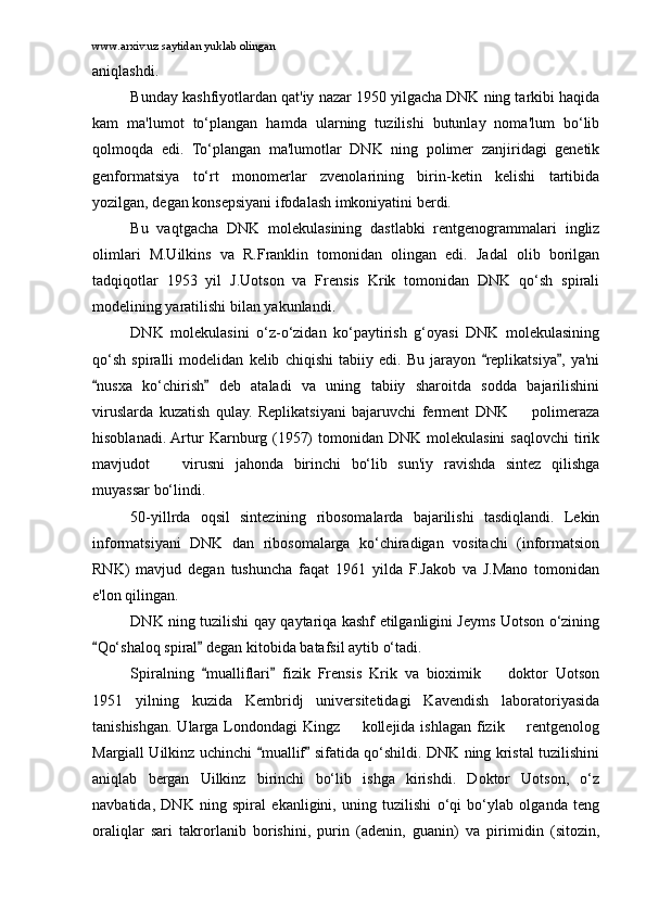 www.arxiv.uz saytidan yuklab olingan
aniqlashdi.
Bunday kashfiyotlardan qat'iy nazar 1950 yilgacha DNK ning tarkibi haqida
kam   ma'lumot   to‘plangan   hamda   ularning   tuzilishi   butunlay   noma'lum   bo‘lib
qolmoqda   edi.   To‘plangan   ma'lumotlar   DNK   ning   polimer   zanjiridagi   genetik
genformatsiya   to‘rt   monomerlar   zvenolarining   birin-ketin   kelishi   tartibida
yozilgan, degan konsepsiyani ifodalash imkoniyatini berdi.
Bu   vaqtgacha   DNK   molekulasining   dastlabki   rentgenogrammalari   ingliz
olimlari   M.Uilkins   va   R.Franklin   tomonidan   olingan   edi.   Jadal   olib   borilgan
tadqiqotlar   1953   yil   J.Uotson   va   Frensis   Krik   tomonidan   DNK   qo‘sh   spirali
modelining yaratilishi bilan yakunlandi.
DNK   molekulasini   o‘z-o‘zidan   ko‘paytirish   g‘oyasi   DNK   molekulasining
qo‘sh   spiralli   modelidan   kelib   chiqishi   tabiiy   edi.   Bu   jarayon   replikatsiya ,   ya'ni 
nusxa   ko‘chirish   deb   ataladi   va   uning   tabiiy   sharoitda   sodda   bajarilishini	
 
viruslarda   kuzatish   qulay.   Replikatsiyani   bajaruvchi   ferment   DNK     polimeraza	

hisoblanadi. Artur   Karnburg (1957)   tomonidan DNK  molekulasini   saqlovchi  tirik
mavjudot     virusni   jahonda   birinchi   bo‘lib   sun'iy   ravishda   sintez   qilishga	

muyassar bo‘lindi.
50-yillrda   oqsil   sintezining   ribosomalarda   bajarilishi   tasdiqlandi.   Lekin
informatsiyani   DNK   dan   ribosomalarga   ko‘chiradigan   vositachi   (informatsion
RNK)   mavjud   degan   tushuncha   faqat   1961   yilda   F.Jakob   va   J.Mano   tomonidan
e'lon qilingan.
DNK ning tuzilishi qay qaytariqa kashf etilganligini Jeyms Uotson o‘zining
Qo‘shaloq spiral  degan kitobida batafsil aytib o‘tadi.	
 
Spiralning   mualliflari   fizik   Frensis   Krik   va   bioximik     doktor   Uotson	
 	
1951   yilning   kuzida   Kembridj   universitetidagi   Kavendish   laboratoriyasida
tanishishgan. Ularga Londondagi Kingz   kollejida ishlagan fizik   rentgenolog	
 
Margiall Uilkinz uchinchi  muallif  sifatida qo‘shildi. DNK ning kristal tuzilishini	
 
aniqlab   bergan   Uilkinz   birinchi   bo‘lib   ishga   kirishdi.   Doktor   Uotson,   o‘z
navbatida,   DNK   ning   spiral   ekanligini,   uning   tuzilishi   o‘qi   bo‘ylab   olganda   teng
oraliqlar   sari   takrorlanib   borishini,   purin   (adenin,   guanin)   va   pirimidin   (sitozin, 