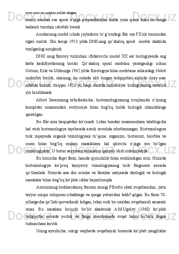 www.arxiv.uz saytidan yuklab olingan
timin)   asoslari   esa   spiral   o‘qiga   perpendikulyar   holda   yuza   qismi   bilan   bir-biriga
taxlanib turishini isbotlab beradi.
Asoslarning model ichida joylashuvi to‘g‘risidagi fikr esa F.Krik tomonidan
ilgari   surildi.   Shu   tariqa   1953   yilda   DNKning   qo‘shaloq   spiral     modeli   shaklida
tuzilganligi aniqlandi.
DNK   ning   fazoviy   tuzilishini   ifodalovchi   model   XX   asr   biologiyasida   eng
katta   kashfiyotlarning   biridir.   Qo‘shaloq   spiral   modelini   yaratganligi   uchun
Uotson, Krik va Uilkinzga 1962 yilda fiziologiya bilan meditsina sohasidagi Nobel
mukofoti   berildi,   ularning     bu   sohada   olib   borgan   tadqiqotlari   alohida   ilmiy   asar
sifatida   bosilib   chiqqan   1953   yil   haqli   suratda   molekulyar   biologiyaning   tavallud
yili hisoblanadi.
Albert   Sassonning   ta'kidlashicha,   biotexnologiyaning   rivojlanishi   o‘zining
kompleks   muammolari   evolyusiya   bilan   bog‘liq   holda   biologik   izlanishlarga
qaratilgan.
Bu fikr ayni haqiqatday ko‘rinadi. Lekin bunday muammolarni talabligicha
hal etish biotexnologiya tajribasida asosli ravishda isbotlanmagan. Biotexnologiya
tirik   xujayrada   organik   texnologiyani   to‘qima,   organizm,   biotsenoz,   biosfera   va
inson   bilan   bog‘liq   muhim   masalalarni   hal   qiluvchi   o‘ziga   xos   bo‘lgan
texnologiyadir. U butun sayyorani aylanasini qamrab olish imkoniyatida.
Bu hozircha faqat faraz, hamda qiyinchilik bilan erishiladigan orzu. Hozirda
biotexnologiya   ko‘proq   kimyoviy   texnologiyaning   tirik   fragmenti   asosida
qo‘llaniladi.   Hozirda   ana   shu   orzular   va   farazlar   natijasida   ekologik   va   biologik
masalalar bilan bog‘liq ko‘plab ishlar bajarilmoqda.
Asrimizning boshlaridanoq fransuz ximigi P.Bertlo ideal ovqatlanishni, ya'ni
tayyor oziqni oshqozon-ichaklarga va qonga yuborishni taklif qilgan. Bu faraz 70-
yillargacha qo‘llab-quvvatlanib kelgan, lekin endi bu usuldan ovqatlanish samarali
emas.   Bu   masalani   birinchi   bo‘lib   akademik   A.M.Ugolev   (1960)   ko‘plab
tadqiqotlar   asosida   yechdi   va   fanga   membranada   ovqat   hazm   bo‘lishi   degan
tushunchani kiritdi. 
Uning   aytishicha,   oxirgi   vaqtlarda   ovqatlanish   borasida   ko‘plab   yangiliklar 