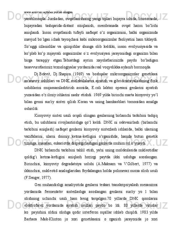 www.arxiv.uz saytidan yuklab olingan
yaratilmoqda. Jumladan, ovqatlanishning yangi tiplari hujayra ichida, lizosomada,
hujayradan   tashqarida-distant   oziqlanish,   membranada   ovqat   hazm   bo’lishi
aniqlandi.   Inson   ovqatlanish   tufayli   nafaqat   o‘z   organizmini,   balki   organizmda
mavjud bo`lgan ichak  tayoqchasi   kabi  mikroorganizmlar   faoliyatini   ham   tiklaydi.
So‘nggi   izlanishlar   va   qiziqishlar   shunga   olib   keldiki,   inson   evolyusiyasida   va
ko‘plab   ko‘p   xujayrali   organizmlar   o`z   evolyusiyasi   jarayonidagi   organizm   bilan
birga   taraqqiy   etgan.Tabiatdagi   ayrim   xayolatlarimizda   paydo   bo‘ladigan
tasavvurotlarimiz texnologiyalar yordamida real voqyelikka aylanib bormoqda.
Dj.Bekvit,   Dj.Shapiro   (1969)   va   boshqalar   mikroorganizmlar   genetikasi
an'anaviy uslublari va DNK molekulalarini ajratish va gibridizatsiyalashning fizik
uslublarini   mujassamlashtirish   asosida,   E.coli   laktoz   operani   genlarini   ajratish
yuzasidan o‘z ilmiy ishlarini nashr etishdi. 1969 yilda birinchi marta kimyoviy yo‘l
bilan   genni   sun'iy   sintez   qilish   Koran   va   uning   hamkasblari   tomonidan   amalga
oshirildi. 
Kimyoviy   sintez   usuli   orqali   olingan   genlarning   birlamchi   tarkibini   tadqiq
etish,   bu   uslublarni   rivojlantirishga   qo‘l   keldi.   DNK   ni   sekvenirlash   (birlamchi
tarkibini   aniqlash)   nafaqat   genlarni   kimyoviy   sintezlash   ishlarida,   balki   ularning
vazifalarini,   ularni   doimiy   ketma-ketligini   o‘rganishda,   hamda   butun   genetik
tizimga, masalan, eukariotda dispergirlashgan genlarda muhim rol o‘ynaydi.
DNK   birlamchi   tarkibini   tahlil   etish,   ya'ni   uning   molekulasida   nukleotidlar
qoldig‘i   ketma-ketligini   aniqlash   hozirgi   paytda   ikki   uslubga   asoslangan.
Birinchisi,   kimyoviy   degradatsiya   uslubi   (A.Maksam   va   V.Gilbert,   1977)   va
ikkinchisi, nukleotid analoglaridan foydalangan holda polimeraz nusxa olish usuli
(F.Senger, 1977).
Gen muhandisligi  amaliyotida genlarni  teskari  transkripsiyalash mexanizmi
yordamida   fermentativ   sintezlashga   asoslangan   genlarni   sun'iy   yo l   bilan
olishning   uchinchi   usuli   ham   keng   tarqalgan.70   yillarda   DNK   qismlarini
elektrofarez   yordamida   ajratish   usullari   paydo   bo ldi.   80   yillarda   viruslar	

ko payishini   oldini   olishga   qodir   interferon   oqsillar   ishlab   chiqildi.   1983   yilda	

Barbara   Mak-Klinton   jo xori   genetikasini   o rganish   jarayonida   jo xori	
   