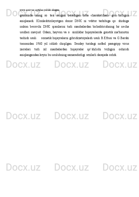 www.arxiv.uz saytidan yuklab olingan
genomida   uning   so tasi   rangini   beradigan   bitta   «harakatchan»   gen   birligini
aniqlanadi.   Klonlashtirilayotgan   donor   DNK   ni   vektor   tarkibiga   qo shishiga	

imkon   beruvchi   DNK   qismlarini   turli   manbalardan   birlashtirishning   bir   necha
usullari   mavjud.   Odam,   hayvon   va   o simliklar   hujayralarida   genetik   ma'lumotni	

tashish usuli   somatik hujayralarni gibridizatsiyalash usuli B.Efrusi va G.Barski	

tomonidan   1960   yil   ishlab   chiqilgan.   Senday   turidagi   nofaol   paragripp   virus
zarralari   turli   xil   manbalardan   hujayralar   qo‘shilishi   tezligini   oshirish
aniqlangandan keyin bu usulubning samaradorligi sezilarli darajada oshdi. 
