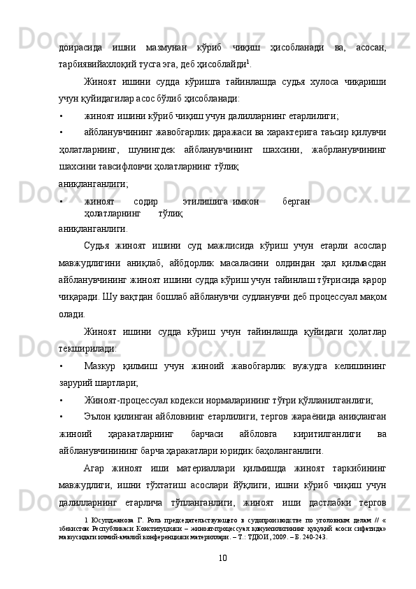доирасида   ишни   мазмунан   кўриб   чиқиш   ҳисобланади   ва,   асосан,
тарбиявийахлоқий тусга эга, деб ҳисоблайди 1
. 
Жиноят   ишини   судда   кўришга   тайинлашда   судья   хулоса   чиқариши
учун қуйидагилар асос бўлиб ҳисобланади: 
• жиноят ишини кўриб чиқиш учун далилларнинг етарлилиги; 
• айбланувчининг жавобгарлик даражаси ва характерига таъсир қилувчи
ҳолатларнинг,   шунингдек   айбланувчининт   шахсини,   жабрланувчининг
шахсини тавсифловчи ҳолатларнинг тўлиқ 
аниқланганлиги; 
• жиноят  содир  этилишига  имкон  берган  
ҳолатларнинг  тўлиқ 
аниқланганлиги.  
Судья   жиноят   ишини   суд   мажлисида   кўриш   учун   етарли   асослар
мавжудлигини   аниқлаб,   айбдорлик   масаласини   олдиндан   ҳал   қилмасдан
айбланувчининг жиноят ишини судда кўриш учун тайинлаш тўғрисида қарор
чиқаради. Шу вақтдан бошлаб айбланувчи судланувчи деб процессуал мақом
олади. 
Жиноят   ишини   судда   кўриш   учун   тайинлашда   қуйидаги   ҳолатлар
текширилади:  
• Мазкур   қилмиш   учун   жиноий   жавобгарлик   вужудга   келишининг
зарурий шартлари; 
• Жиноят-процессуал кодекси нормаларининг тўғри қўлланилганлиги;  
• Эълон қилинган айбловнинг етарлилиги, тергов жараёнида аниқланган
жиноий   ҳаракатларнинг   барчаси   айбловга   киритилганлиги   ва
айбланувчинининг барча ҳаракатлари юридик баҳоланганлиги. 
Агар   жиноят   иши   материаллари   қилмишда   жиноят   таркибининг
мавжудлиги,   ишни   тўхтатиш   асослари   йўқлиги,   ишни   кўриб   чиқиш   учун
далилларнинг   етарлича   тўпланганлиги,   жиноят   иши   дастлабки   тергов
1   Юсупджанова   Г.   Роль   председательствующего   в   судопроизводстве   по   уголовным   делам   //   «
збекистон   Республикаси   Конституцияси   –   жиноят-процессуал   қонунчилигининг   ҳуқуқий   асоси   сифатида»
мавзусидаги илмий-амалий конференцияси материллари. – Т.: ТДЮИ, 2009. – Б. 240-243. 
 
  10 