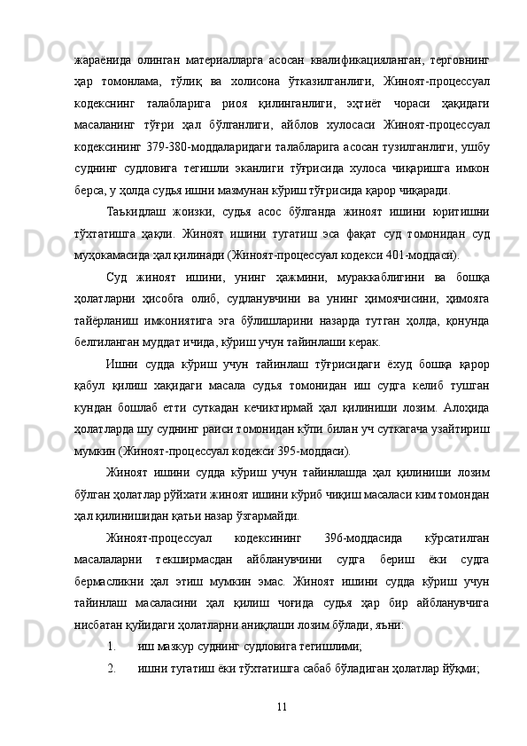 жараёнида   олинган   материалларга   асосан   квалификацияланган,   терговнинг
ҳар   томонлама,   тўлиқ   ва   холисона   ўтказилганлиги,   Жиноят-процессуал
кодекснинг   талабларига   риоя   қилинганлиги,   эҳтиёт   чораси   ҳақидаги
масаланинг   тўғри   ҳал   бўлганлиги,   айблов   хулосаси   Жиноят-процессуал
кодексининг 379-380-моддаларидаги талабларига асосан тузилганлиги, ушбу
суднинг   судловига   тегишли   эканлиги   тўғрисида   хулоса   чиқаришга   имкон
берса, у ҳолда судья ишни мазмунан кўриш тўғрисида қарор чиқаради. 
Таъкидлаш   жоизки,   судья   асос   бўлганда   жиноят   ишини   юритишни
тўхтатишга   ҳақли.   Жиноят   ишини   тугатиш   эса   фақат   суд   томонидан   суд
муҳокамасида ҳал қилинади (Жиноят-процессуал кодекси 401-моддаси). 
Суд   жиноят   ишини,   унинг   ҳажмини,   мураккаблигини   ва   бошқа
ҳолатларни   ҳисобга   олиб,   судланувчини   ва   унинг   ҳимоячисини,   ҳимояга
тайёрланиш   имкониятига   эга   бўлишларини   назарда   тутган   ҳолда,   қонунда
белгиланган муддат ичида, кўриш учун тайинлаши керак. 
Ишни   судда   кўриш   учун   тайинлаш   тўғрисидаги   ёхуд   бошқа   қарор
қабул   қилиш   хақидаги   масала   судья   томонидан   иш   судга   келиб   тушган
кундан   бошлаб   етти   суткадан   кечиктирмай   ҳал   қилиниши   лозим.   Алоҳида
ҳолатларда шу суднинг раиси томонидан кўпи билан уч суткагача узайтириш
мумкин (Жиноят-процессуал кодекси 395-моддаси). 
Жиноят   ишини   судда   кўриш   учун   тайинлашда   ҳал   қилиниши   лозим
бўлган ҳолатлар рўйхати жиноят ишини кўриб чиқиш масаласи ким томондан
ҳал қилинишидан қатьи назар ўзгармайди. 
Жиноят-процессуал   кодексининг   396-моддасида   кўрсатилган
масалаларни   текширмасдан   айбланувчини   судга   бериш   ёки   судга
бермасликни   ҳал   этиш   мумкин   эмас.   Жиноят   ишини   судда   кўриш   учун
тайинлаш   масаласини   ҳал   қилиш   чоғида   судья   ҳар   бир   айбланувчига
нисбатан қуйидаги ҳолатларни аниқлаши лозим бўлади, яъни:  
1. иш мазкур суднинг судловига тегишлими; 
2. ишни тугатиш ёки тўхтатишга сабаб бўладиган ҳолатлар йўқми; 
  11 