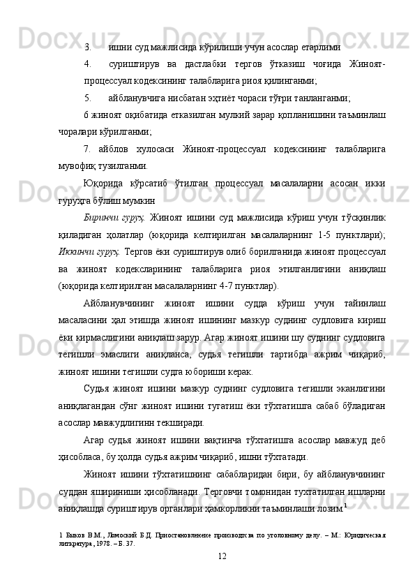 3. ишни суд мажлисида кўрилиши учун асослар етарлими 
4. суриштирув   ва   дастлабки   тергов   ўтказиш   чоғида   Жиноят-
процессуал кодексининг талабларига риоя қилинганми; 
5. айбланувчига нисбатан эҳтиёт чораси тўғри танланганми; 
6 жиноят оқибатида етказилган мулкий зарар қопланишини таъминлаш
чоралари кўрилганми; 
7.   айблов   хулосаси   Жиноят-процессуал   кодексининг   талабларига
мувофиқ тузилганми. 
Юқорида   кўрсатиб   ўтилган   процессуал   масалаларни   асосан   икки
гуруҳга бўлиш мумкин 
Биринчи   гуруҳ.   Жиноят   ишини   суд   мажлисида   кўриш   учун   тўсқинлик
қиладиган   ҳолатлар   (юқорида   келтирилган   масалаларнинг   1-5   пунктлари);
Иккинчи гуруҳ.  Тергов ёки суриштирув олиб борилганида жиноят процессуал
ва   жиноят   кодексларининг   талабларига   риоя   этилганлигини   аниқлаш
(юқорида келтирилган масалаларнинг 4-7 пунктлар). 
Айбланувчининг   жиноят   ишини   судда   кўриш   учун   тайинлаш
масаласини   ҳал   этишда   жиноят   ишининг   мазкур   суднинг   судловига   кириш
ёки кирмаслигини аниқлаш зарур. Агар жиноят ишини шу суднинг судловига
тегишли   эмаслиги   аниқланса,   судья   тегишли   тартибда   ажрим   чиқариб,
жиноят ишини тегишли судга юбориши керак. 
Судья   жиноят   ишини   мазкур   суднинг   судловига   тегишли   эканлигини
аниқлагандан   сўнг   жиноят   ишини   тугатиш   ёки   тўхтатишга   сабаб   бўладиган
асослар мавжудлигинн текширади. 
Агар   судья   жиноят   ишини   вақтинча   тўхтатишга   асослар   мавжуд   деб
ҳисобласа, бу ҳолда судья ажрим чиқариб, ишни тўхтатади. 
Жиноят   ишини   тўхтатишнинг   сабабларидан   бири,   бу   айбланувчининг
суддан яшириниши ҳисобланади. Терговчи томонидан тухтатилган ишларни
аниқлашда суриштирув органлари ҳамкорликни таъминлаши лозим. 1
  
1   Быков   В.М.,   Ломоский   Б.Д.   Приостановленеие   производтсва   по   уголовному   делу.   –   М.:   Юридическая
литкратура, 1978. – Б. 37. 
  12 