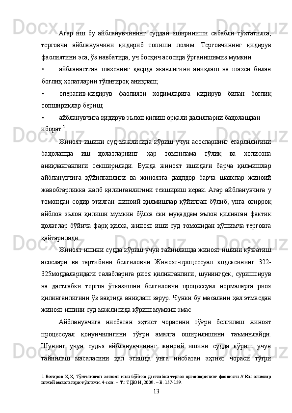 Агар   иш   бу   айбланувчининг   суддан   яшириниши   сабабли   тўхтатилса,
терговчи   айбланувчини   қидириб   топиши   лозим.   Терговчининг   қидирув
фаолиятини эса, ўз навбатида, уч босқич асосида ўрганишимиз мумкин: 
• айбланаётган   шахснинг   қаерда   эканлигини   аниқлаш   ва   шахси   билан
боғлиқ ҳолатларни тўлиғироқ аниқлаш; 
• оператив-қидирув   фаолияти   ходимларига   қидирув   билан   боғлиқ
топшириқлар бериш; 
• айбланувчига қидирув эълон қилиш орқали далилларни баҳолашдан 
иборат. 1
  
Жиноят  ишини суд  мажлисида  кўриш  учун асосларнинг   етарлилигини
баҳолашда   иш   ҳолатларнинг   ҳар   томонлама   тўлиқ   ва   холисона
аниқланганлиги   текширилади.   Бунда   жиноят   ишидаги   барча   қилмишлар
айбланувчига   қўйилганлиги   ва   жиноятга   даҳлдор   барча   шахслар   жиноий
жавобгарликка жалб қилинганлигини текшириш керак. Агар айбланувчига  у
томондан   содир   этилган   жиноий   қилмишлар   қўйилган   бўлиб,   унга   оғирроқ
айблов   эълон   қилиши   мумкин   бўлса   ёки   муқаддам   эълон   қилинган   фактик
ҳолатлар   бўйича   фарқ   қилса,   жиноят   иши   суд   томонидан   қўшимча   терговга
қайтарилади. 
Жиноят ишини судда кўриш учун тайинлашда жиноят ишини қўзғатиш
асослари   ва   тартибини   белгиловчи   Жиноят-процессуал   кодексининг   322-
325моддаларидаги   талабларига   риоя   қилинганлиги,   шунингдек,   суриштирув
ва   дастлабки   тергов   ўтказишни   белгиловчи   процессуал   нормаларга   риоя
қилинганлигини ўз вақтида аниқлаш зарур. Чунки бу масалани ҳал этмасдан
жиноят ишини суд мажлисида кўриш мумкин эмас 
Айбланувчига   нисбатан   эҳтиёт   чорасини   тўғри   белгилаш   жиноят
процессуал   қонунчилигини   тўғри   амалга   оширилишини   таъминлайди.
Шунинг   учун   судья   айбланувчининг   жиноий   ишини   судда   кўриш   учун
тайинлаш   масаласини   ҳал   этишда   унга   нисбатан   эҳтиёт   чораси   тўғри
1   Ботиров Ҳ.Ҳ. Тўхтатилган  жиноят  иши  бўйича дастлабки  тергов органларининг фаолияти //  Ёш олимлар
илмий мақолалари тўплами. 4-сон. – Т.: ТДЮИ, 2009. – Б. 157-159.  
  13 