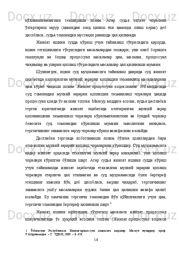 қўлланилганлигини   текшириши   лозим.   Агар   судья   эҳтиёт   чорасини
ўзгартириш   зарур   (қамоқдан   озод   қилиш   ёки   қамоққа   олиш   керак)   деб
ҳисобласа, судья томонидан мустақил равишда ҳал қилинади. 
Жиноят   ишини   судда   кўриш   учун   тайинлаш   тўғрисидаги   қарорда,
ишни   тегишлилиги   тўғрисидаги   масалалардан   ташқари,   уни   олиб   боришга
тааллуқли   ва   бошқа   процессуал   масалалар   ҳам,   масалан,   процессуал
чиқимлар ва уларни қоплаш тўғрисидаги масалалар ҳал қилиниши мумкин.  
Шунингдек,   ишни   суд   муҳокамасига   тайинлаш   даврида   суд   жиноят
оқибатида   келтирилган   мулкий   зарарни   қоплашни   таъминлаш  масалаларини
ҳам   кўриб   чиқиши   лозим.   Жиноят-процессуал   кодексининг   398-моддасида
суд   томонидан   мулкий   зарарни   қоплашни   таъминлаш   чоралари   ҳақида
процессуал қоида ўз аксини топган. Мазкур моддага асосан, яудья дастлабки
тергов   юритилганда   жиноят   оқибатида   келтирилган   мулкий   зарар
қопланишини   таъминлаш   чоралари   кўрилмаганлигини   ва   бундай   чоралар
бевосита   суд   томонидан   кўрилиши   мумкин   эмаслигини   аниқласа,
терговчининг зиммасига зарур чоралар кўриш вазифасини юклайди.  
Дастлабки   терговда   исботланиши   лозим   бўлган   ҳолатлардан   бири
етказилган мулкий зарарни қоплаш чораларини кўришдир. Cуд муҳокамасига
қадар   жиноят   орқасида   етказилган   мулкий   зарар   аниқланиб,   уни   қоплаш
чоралари   кўрилган   бўлиши   шарт.   Агар   судья   жиноят   ишини   судда   кўриш
учун   тайинлашда   жиноят   оқибатида   етказилган   мулкий   зарарни   қоплаш
чоралари   етарлича   ҳал   этилмаган   ва   суд   муҳокамасида   буни   бартараф
этишнинг   имкони   йўқ   деб   ҳисобласа,   ажрим   чиқариб,   терговчининг
зиммасига   ушбу   масалаларни   зудлик   билан   ҳал   қилишни   вазифа   қилиб
юклайди.   Бу   камчилик   терговчи   томонидан   йўл   қўйилганлиги   учун   ҳам,
терговчи томонидан бартараф қилиниши шарт. 1
  
Жиноят   ишини   юритишни   тўхтатиш   масаласи   жиноят   процессуал
қонунчилигида   ўз   ҳуқуқий   асосини   топган   (Жиноят-процессуал   кодекси
1   Ўзбекистон   Республикаси   Жиноят-процессуал   кодексига   шарҳлар.   Масъул   муҳаррир:   проф.
Ғ.Абдумажидов. – Т.: ТДЮИ, 2009. – Б. 618. 
  14 