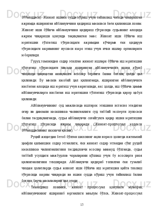 399моддаси). Жиноят ишини судда кўриш учун тайинлаш чоғида чиқарилган
ажримда яширинган айбланувчини қидириш масаласи баён қилиниши лозим.
Жиноят   иши   бўйича   айбланувчини   қидириш   тўғрисида   судьянинг   алоҳида
ажрим   чиқариши   қонунда   тақиқланган   эмас.   Жиноят   иши   бўйича   иш
юритишни   тўхтатиш   тўғрисидаги   ажримдан   кўчирма   ёки   қидирув
тўғрисидаги   ажримнинг   нусхаси   ижро   этиш   учун   ички   ишлар   органларига
юборилади.  
Гуруҳ томонидан содир этилган жиноят ишлари бўйича иш юритишни
тўхтатиш   тўғрисидаги   масала   яширинган   айбланувчисиз   ишни   кўриб
чиқишда   ҳақиқатни   аниқлашга   асослар   борлиги   билан   боғлиқ   ҳолда   ҳал
қилинади.   Бу   масала   ижобий   ҳал   қилинганда,   яширинган   айбланувчига
нисбатан алоҳида иш юритиш учун ажратилади, акс ҳолда, иш бўйича ҳамма
айбланувчиларга   нисбатан   иш   юритишни   тўхтатиш   тўғрисида   қарор   қабул
қилинади.  
Айбланувчининг   суд   мажлисида   иштирок   этишини   истисно   этадиган
оғир   ва   давомли   касалликка   чалинганлиги   суд   тиббий   эксперти   хулосаси
билан   тасдиқланганда,   судья   айбланувчи   соғайгунга   қадар   ишни   юритишни
тўхтатиш   тўғрисида   ажрим   чиқаради   (Жиноят-процессуал   кодекси
399моддасининг иккинчи қисми). 
Руҳий жиҳатдан бетоб бўлган шахснинг ақли норасо ҳолатда ижтимоий
ҳавфли   қилмишни   содир   этганлиги,   ёки   жиноят   содир   этгандан   сўнг   руҳий
касалликка   чалинганлигини   тасдиқловчи   асослар   мавжуд   бўлганда,   судья
тиббий   усулдаги   мажбурлов   чораларини   қўллаш   учун   бу   асосларга   риоя
қилинганлигини   текширади.   Айбланувчи   қидириб   топилган   ёки   тузалиб
чиққан   ҳолатларда   судья   жиноят   иши   бўйича   иш   юритишни   қайта   тиклаш
тўғрисида   ажрим   чиқаради   ва   ишни   судда   кўриш   учун   тайинлаш   билан
боғлиқ барча масалаларни ҳал этади. 
Таъкидлаш   лозимки,   жиноят   процессуал   қонунига   мувофиқ
айбланувчининг   яшириниб   юрганлиги   маълум   бўлса,   Жиноят-процессуал
  15 