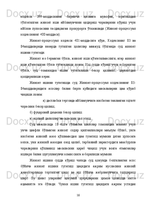 кодекси   399-моддасининг   биринчи   қисмига   мувофиқ,   юритишдан
тўхтатилган   жиноят   иши   айбланувчини   қидириш   чораларини   кўриш   учун
айблов   хулосасини   тасдиқлаган   прокурорга   ўтказилади   (Жиноят-процессуал
кодексининг 400-моддаси). 
Жиноят-процессуал   кодекси   401-моддасига   кўра,   Кодекснинг   83   ва
84моддаларида   назарда   тутилган   ҳолатлар   мавжуд   бўлганда   суд   жиноят
ишини тугатади. 
Жиноят юз бермаган бўлса, жиноят иши қўзғатилмаслиги, агар жиноят
иши қўзғатилган бўлса тугатилиши лозим. Иш судда кўриш учун юборилган
бўлса,   суд   томонидан   ишни   тугатилиши   бекор   қилиниб,   ҳаракатдан
қолдирилиши керак. 
Жиноят   ишини   тугатишда   суд   Жиноят-процессуал   кодексининг   83-
84моддаларидаги   асослар   билан   бирга   қуйидаги   масалаларни   ҳам   кўриб
чиқиши лозим:  
а) дастлабки терговда айбланувчига нисбатан танланган эҳтиёт 
чорасини бекор қилиш; 
б) фуқаровий даъвони бекор қилиш. 
в) ашёвий далиллар масаласини ҳал этиш. 
Суд   мажлисида   18   ёшга   тўлмаган   шахслар   томонидан   жамоат   учун
унча   ҳавфли   бўлмаган   жиноят   содир   қилганликлари   маълум   бўлиб,   унга
нисбатан   жиноий   жазо   қўлламасдан   ҳам   тузатиш   мумкин   деган   ҳулосага
келса,   уни   жиноий   жазодан   озод   қилиб,   тарбиявий   характердаги   мажбурлов
чораларини   қўлланиш   масаласини   қараб   чиқиш   учун   вояга   етмаганлар
ишлари билан шуғулланувчи комиссияга юборилиши мумкин. 
Жиноят   ишини   судда   кўриш   чоғида   суд   қонунда   белгиланган   асос
бўйича   жиноят   ишини   тугатиш   ҳақидаги   ажрим   нусхасини   жиноий
жавобгарликка   тортилган   шахс   ва   иш   бўйича   жабрланувчига   топшириш
шарт.   Бу   ҳолат   уларнинг   қонуний   ҳуқуқларини   ҳимоя   қилишда   катта
аҳамиятга   эга   бўлади.   Чунки   ишни   тугатиш   ҳақидаги   ажрим   устидан
  16 