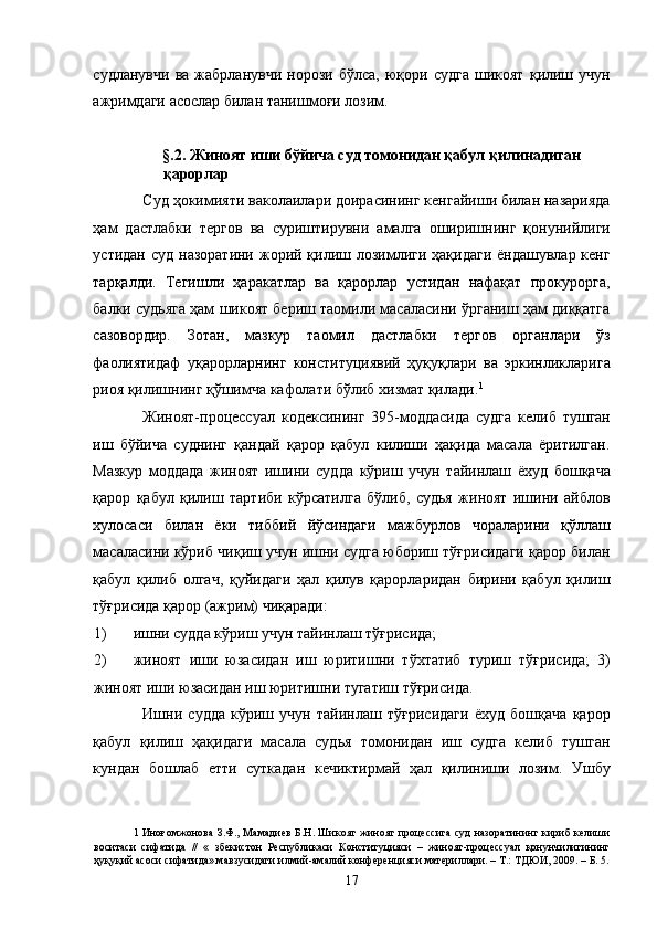 судланувчи   ва   жабрланувчи   норози   бўлса,   юқори   судга   шикоят   қилиш   учун
ажримдаги асослар билан танишмоғи лозим.  
 
§.2. Жиноят иши бўйича суд томонидан қабул қилинадиган 
қарорлар 
Суд ҳокимияти ваколаилари доирасининг кенгайиши билан назарияда
ҳам   дастлабки   тергов   ва   суриштирувни   амалга   оширишнинг   қонунийлиги
устидан суд  назоратини жорий қилиш лозимлиги ҳақидаги  ёндашувлар кенг
тарқалди.   Тегишли   ҳаракатлар   ва   қарорлар   устидан   нафақат   прокурорга,
балки судьяга ҳам шикоят бериш таомили масаласини ўрганиш ҳам диққатга
сазовордир.   Зотан,   мазкур   таомил   дастлабки   тергов   органлари   ўз
фаолиятидаф   уқарорларнинг   конституциявий   ҳуқуқлари   ва   эркинликларига
риоя қилишнинг қўшимча кафолати бўлиб хизмат қилади. 1
  
Жиноят-процессуал   кодексининг   395-моддасида   судга   келиб   тушган
иш   бўйича   суднинг   қандай   қарор   қабул   килиши   ҳақида   масала   ёритилган.
Мазкур   моддада   жиноят   ишини   судда   кўриш   учун   тайинлаш   ёхуд   бошқача
қарор   қабул   қилиш   тартиби   кўрсатилга   бўлиб,   судья   жиноят   ишини   айблов
хулосаси   билан   ёки   тиббий   йўсиндаги   мажбурлов   чораларини   қўллаш
масаласини кўриб чиқиш учун ишни судга юбориш тўғрисидаги қарор билан
қабул   қилиб   олгач,   қуйидаги   ҳал   қилув   қарорларидан   бирини   қабул   қилиш
тўғрисида қарор (ажрим) чиқаради: 
1) ишни судда кўриш учун тайинлаш тўғрисида; 
2) жиноят   иши   юзасидан   иш   юритишни   тўхтатиб   туриш   тўғрисида;   3)
жиноят иши юзасидан иш юритишни тугатиш тўғрисида. 
Ишни   судда   кўриш   учун   тайинлаш   тўғрисидаги   ёхуд   бошқача   қарор
қабул   қилиш   ҳақидаги   масала   судья   томонидан   иш   судга   келиб   тушган
кундан   бошлаб   етти   суткадан   кечиктирмай   ҳал   қилиниши   лозим.   Ушбу
1   Иноғомжонова З.Ф., Мамадиев Б.Н. Шикоят жиноят процессига суд  назоратининг кириб келиши
воситаси   сифатида   //   «   збекистон   Республикаси   Конституцияси   –   жиноят-процессуал   қонунчилигининг
ҳуқуқий асоси сифатида» мавзусидаги илмий-амалий конференцияси материллари. – Т.: ТДЮИ, 2009. – Б. 5.
  17 