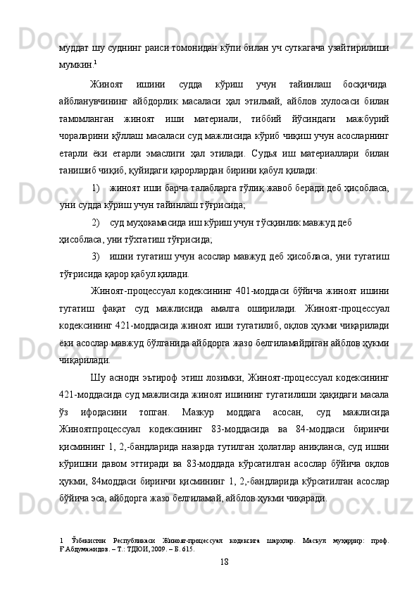 муддат шу суднинг раиси томонидан кўпи билан уч суткагача узайтирилиши
мумкин. 1
  
Жиноят  ишини  судда  кўриш  учун  тайинлаш  босқичида 
айбланувчининг   айбдорлик   масаласи   ҳал   этилмай,   айблов   хулосаси   билан
тамомланган   жиноят   иши   материали,   тиббий   йўсиндаги   мажбурий
чораларини қўллаш масаласи суд мажлисида кўриб чиқиш учун асосларнинг
етарли   ёки   етарли   эмаслиги   ҳал   этилади.   Судья   иш   материаллари   билан
танишиб чиқиб, қуйидаги қарорлардан бирини қабул қилади: 
1) жиноят иши барча талабларга тўлиқ жавоб беради деб ҳисобласа,
уни судда кўриш учун тайинлаш тўғрисида;  
2) суд муҳокамасида иш кўриш учун тўсқинлик мавжуд деб 
ҳисобласа, уни тўхтатиш тўғрисида;  
3) ишни тугатиш учун асослар мавжуд деб ҳисобласа,  уни тугатиш
тўғрисида қарор қабул қилади.  
Жиноят-процессуал   кодексининг   401-моддаси   бўйича   жиноят   ишини
тугатиш   фақат   суд   мажлисида   амалга   оширилади.   Жиноят-процессуал
кодексининг 421-моддасида жиноят иши тугатилиб, оқлов ҳукми чиқарилади
ёки асослар мавжуд бўлганида айбдорга жазо белгиламайдиган айблов ҳукми
чиқарилади. 
Шу   аснодн   эътироф   этиш   лозимки,   Жиноят-процессуал   кодексининг
421-моддасида суд мажлисида жиноят ишининг тугатилиши ҳақидаги масала
ўз   ифодасини   топган.   Мазкур   моддага   асосан,   суд   мажлисида
Жиноятпроцессуал   кодексининг   83-моддасида   ва   84-моддаси   биринчи
қисмининг 1, 2,-бандларида  назарда  тутилган ҳолатлар аниқланса, суд ишни
кўришни   давом   эттиради   ва   83-моддада   кўрсатилган   асослар   бўйича   оқлов
ҳукми, 84моддаси  биринчи қисмининг  1, 2,-бандларида  кўрсатилган  асослар
бўйича эса, айбдорга жазо белгиламай, айблов ҳукми чиқаради. 
1   Ўзбекистон   Республикаси   Жиноят-процессуал   кодексига   шарҳлар.   Масъул   муҳаррир:   проф.
Ғ.Абдумажидов. – Т.: ТДЮИ, 2009. – Б. 615. 
  18 