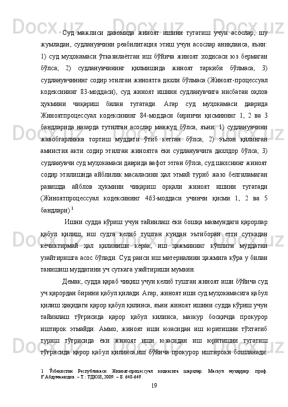 Суд   мажлиси   давомида   жиноят   ишини   тугатиш   учун   асослар,   шу
жумладан,   судланувчини   реабилитация   этиш   учун   асослар   аниқланса,   яъни:
1)   суд   муҳокамаси   ўтказилаётган   иш   бўйича   жиноят   ходисаси   юз   бермаган
бўлса;   2)   судланувчининг   қилмишида   жиноят   таркиби   бўлмаса;   3)
судланувчининг содир этилган жиноятга дахли бўлмаса (Жиноят-процессуал
кодексининг   83-моддаси),   суд   жиноят   ишини   судланувчига   нисбатан   оқлов
ҳукмини   чиқариш   билан   тугатади.   Агар   суд   муҳокамаси   даврида
Жиноятпроцессуал   кодексининг   84-моддаси   биринчи   қисмининг   1,   2   ва   3
бандларида   назарда   тутилган   асослар   мавжуд   бўлса,   яъни:   1)   судланувчини
жавобгарликка   тортиш   муддати   ўтиб   кетган   бўлса;   2)   эълон   қилинган
амнистия   акти   содир   этилган   жиноятга   ёки   судланувчига   дахлдор   бўлса;   3)
судланувчи суд муҳокамаси даврида вафот этган бўлса, суд шахснинг жиноят
содир   этилишида   айблилик   масаласини   ҳал   этмай   туриб   жазо   белгиламаган
равишда   айблов   ҳукмини   чиқариш   орқали   жиноят   ишини   тугатади
(Жиноятпроцессуал   кодексининг   463-моддаси   учинчи   қисми   1,   2   ва   5
бандлари). 1
 
  Ишни  судда  кўриш учун  тайинлаш ёки  бошқа  мазмундаги   қарорлар
қабул   қилиш,   иш   судга   келиб   тушган   кундан   эътиборан   етти   суткадан
кечиктирмай   ҳал   қилиниши   керак,   иш   ҳажмининг   кўплиги   муддатни
узайтиришга асос бўлади. Суд раиси иш материалини ҳажмига кўра у билан
танишиш муддатини уч суткага узайтириши мумкин.  
Демак, судда қараб чиқиш учун келиб тушган жиноят иши бўйича суд
уч қарордан бирини қабул қилади. Агар, жиноят иши суд муҳокамасига қабул
қилиш ҳақидаги қарор қабул қилинса, яъни жиноят ишини судда кўриш учун
тайинлаш   тўғрисида   қарор   қабул   килинса,   мазкур   босқичда   прокурор
иштирок   этмайди.   Аммо,   жиноят   иши   юзасидан   иш   юритишни   тўхтатиб
туриш   тўғрисида   ёки   жиноят   иши   юзасидан   иш   юритишни   тугатиш
тўғрисида   қарор   қабул   қилинса,иш   бўйича   прокурор   иштироки   бошланади.
1   Ўзбекистон   Республикаси   Жиноят-процессуал   кодексига   шарҳлар.   Масъул   муҳаррир:   проф.
Ғ.Абдумажидов. – Т.: ТДЮИ, 2009. – Б. 648-649. 
  19 