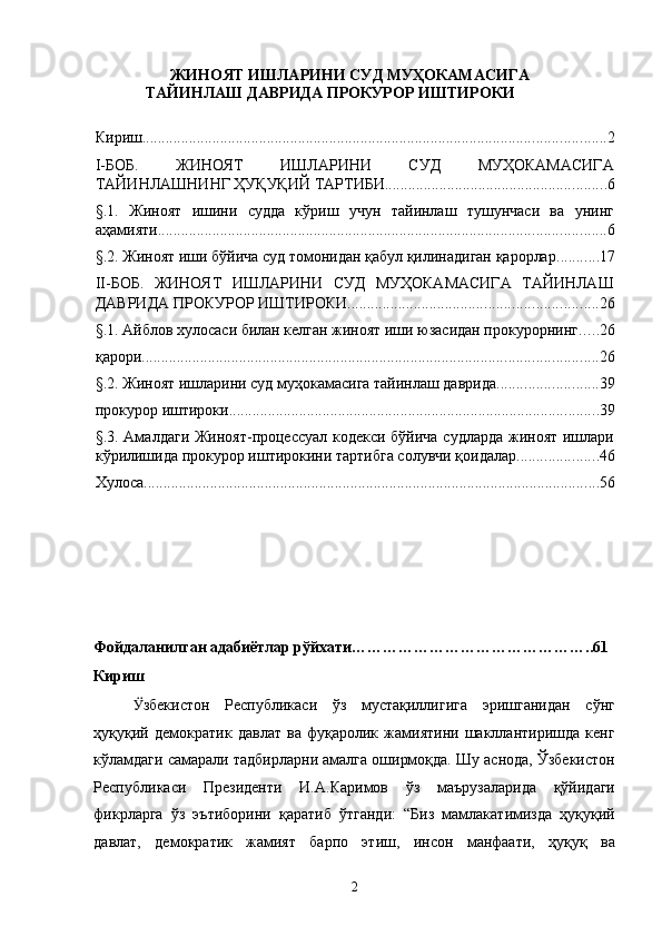 ЖИНОЯТ ИШЛАРИНИ СУД МУҲОКАМАСИГА
ТАЙИНЛАШ ДАВРИДА ПРОКУРОР ИШТИРОКИ
Кириш ....................................................................................................................... 2
I-БОБ.   ЖИНОЯТ   ИШЛАРИНИ   СУД   МУҲОКАМАСИГА
ТАЙИНЛАШНИНГ ҲУҚУҚИЙ ТАРТИБИ ......................................................... 6
§.1.   Жиноят   ишини   судда   кўриш   учун   тайинлаш   тушунчаси   ва   унинг
аҳамияти ................................................................................................................... 6
§.2. Жиноят иши бўйича суд томонидан қабул қилинадиган қарорлар ........... 17
II-БОБ.   ЖИНОЯТ   ИШЛАРИНИ   СУД   МУҲОКАМАСИГА   ТАЙИНЛАШ
ДАВРИДА ПРОКУРОР ИШТИРОКИ ................................................................ 26
§.1. Айблов хулосаси билан келган жиноят иши юзасидан прокурорнинг ..... 26
қарори ..................................................................................................................... 26
§.2. Жиноят ишларини суд муҳокамасига тайинлаш даврида .......................... 39
прокурор иштироки ............................................................................................... 39
§.3. Амалдаги Жиноят-процессуал кодекси бўйича судларда жиноят ишлари
кўрилишида прокурор иштирокини тартибга солувчи қоидалар ..................... 46
Хулоса ..................................................................................................................... 56
 
 
 
 
Фойдаланилган адабиётлар рўйхати………………………………………..61 
Кириш 
Ӱ� збекистон   Республикаси   ўз   мустақиллигига   эришганидан   сўнг
ҳуқуқий   демократик   давлат   ва   фуқаролик   жамиятини   шакллантиришда   кенг
кўламдаги самарали тадбирларни амалга оширмоқда. Шу аснода, Ўзбекистон
Республикаси   Президенти   И.А.Каримов   ўз   маърузаларида   қўйидаги
фикрларга   ўз   эътиборини   қаратиб   ўтганди:   “Биз   мамлакатимизда   ҳуқуқий
давлат,   демократик   жамият   барпо   этиш,   инсон   манфаати,   ҳуқуқ   ва
  2 