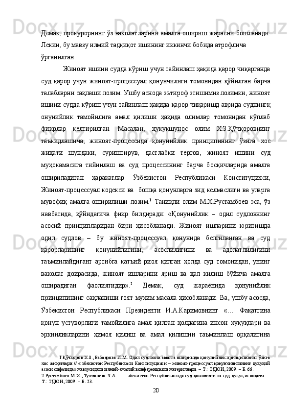 Демак, прокурорнинг ўз ваколатларини амалга ошириш жараёни бошланади.
Лекин, бу мавзу илмий тадқиқот ишининг иккинчи бобида атрофлича 
ўрганилган.  
Жиноят ишини судда кўриш учун тайинлаш ҳақида қарор чиқарганда
суд   қарор   учун   жиноят-процессуал   қонунчилиги   томонидан   қўйилган   барча
талабларни сақлаши лозим. Ушбу аснода эътироф этишимиз лозимки, жиноят
ишини судда кўриш учун тайинлаш ҳақида қарор чиқаришд аврида суднингқ
онунийлик   тамойилига   амал   қилиши   ҳақида   олимлар   томонидан   кўплаб
фикрлар   келтирилган.   Масалан,   ҳуқуқшунос   олим   Х.З.Қўчқоровнинг
таъкидлашича,   жиноят-процессида   қонунийлик   принципининг   ўзига   хос
жиҳати   шундаки,   суриштирув,   дастлабки   тергов,   жиноят   ишини   суд
муҳокамасига   тийинлаш   ва   суд   процессининг   барча   босқичларида   амалга
ошириладиган   ҳаракатлар   Ӱ� збекистон   Республикаси   Конституцияси,
Жиноят-процессуал кодекси ва   бошқа қонунларга зид келмаслиги ва уларга
мувофиқ   амалга   оширилиши   лозим. 1
  Таниқли   олим   М.Х.Рустамбоев   эса,   ўз
навбатида,   қўйидагича   фикр   билдиради:   «Қонунийлик   –   одил   судловнинг
асосий   принципларидан   бири   ҳисобланади.   Жиноят   ишларини   юритишда
одил   судлов   –   бу   жиноят-процессуал   қонунида   белгиланган   ва   суд
қарорларининг   қонунийлигини,   асослилигини   ва   адолатлилигини
таъминлайдигант   артибга   қатъий   риоя   қилган   ҳолда   суд   томонидан,   унинг
ваколат   доирасида,   жиноят   ишларини   яриш   ва   ҳал   килиш   бўйича   амалга
оширадиган   фаолиятидир». 2
  Демак,   суд   жараёнида   қонунийлик
принципининг сақланиши ғоят муҳим масала ҳисобланади. Ва, ушбу асосда,
Ӱ� збекистон   Республикаси   Президенти   И.А.Каримовнинг   «…   Фақатгина
қонун   устуворлиги   тамойилига   амал   қилган   ҳолдагина   инсон   хуқуқлари   ва
эркинликларини   ҳимоя   қилиш   ва   амал   қилишни   таъминлаш   орқалигина
1  Қўчқоров Х.З., Бабаярова И.М. Одил судловни амалга оширишда қонунийлик принципининг ўзига
хос жиҳатлари // « збекистон Республикаси Конституцияси – жиноят-процессуал қонунчилигининг ҳуқуқий
асоси сифатида» мавзусидаги илмий-амалий конференцияси материллари. – Т.: ТДЮИ, 2009. – Б. 66. 
2  Рустамбоев М.Х., Тухташева У.А.  збекистон Республикасида суд ҳокимияти ва суд-ҳуқуқ ислоҳоти. – 
Т.: ТДЮИ, 2009. – Б. 23. 
  20 