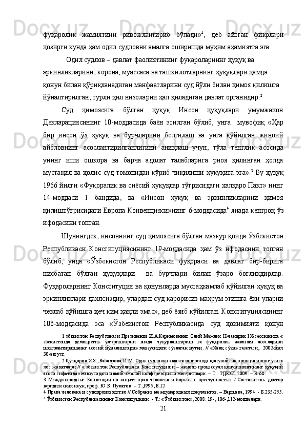 фуқаролик   жамиятини   ривожлантириб   бўлади» 1
,   деб   айтган   фикрлари
ҳозирги кунда ҳам одил судловни амалга оширишда муҳим аҳамиятга эга. 
Одил судлов – давлат фаолиятининг фуқароларнинг ҳуқуқ ва 
эркинликларини, корона, муассаса ва ташкилотларнинг ҳуқуқлари ҳамда 
қонун билан қўриқланадиган манфаатларини суд йўли билан ҳимоя қилишга 
йўналтирилган, турли ҳил низоларни ҳал қиладиган давлат органидир. 2
  
Суд   ҳимоясига   бўлган   ҳуқуқ   Инсон   ҳуқуқлари   умумжахон
Декларациясининг   10-моддасида   баён   этилган   бўлиб,   унга     мувофиқ   «Ҳар
бир   инсон   ўз   ҳуқуқ   ва   бурчларини   белгилаш   ва   унга   қўйилган   жиноий
айбловнинг   асослантирилганлигини   аниқлаш   учун,   тўла   тенглик   асосида
унинг   иши   ошкора   ва   барча   адолат   талабларига   риоя   қилинган   ҳолда
мустақил ва ҳолис суд томонидан кўриб чиқилиши ҳуқуқига эга». 3
  Бу ҳуқуқ
1966 йилги «Фуқоралик ва сиёсий ҳуқуқлар тўғрисидаги халқаро Пакт» нинг
14-моддаси   1   бандида,   ва   «Инсон   ҳуқуқ   ва   эркинликларини   ҳимоя
қилиштўғрисидаги Европа Конвенцияси»нинг 6-моддасида 4
  янада кенгроқ ўз
ифодасини топган. 
Шунингдек, инсоннинг суд ҳимоясига бўлган мазкур қоида  Ӱ� збекистон
Республикаси   Конституциясининг   19-моддасида   ҳам   ўз   ифодасини   топган
бўлиб,   унда   «Ўзбекистон   Республикаси   фуқораси   ва   давлат   бир-бирига
нисбатан   бўлган   ҳуқуқлари     ва   бурчлари   билан   ўзаро   боғликдирлар.
Фуқароларнинг Конституция ва қонунларда мустаҳкамлаб қўйилган ҳуқуқ ва
эркинликлари дахлсиздир, улардан суд қарорисиз маҳрум этишга ёки уларни
чеклаб қўйишга ҳеч ким ҳақли эмас», деб ёзиб қўйилган. Конституциясининг
106-моддасида   эса   «Ўзбекистон   Республикасида   суд   ҳокимияти   қонун
1   збекистон Республикаси Президенти И.А.Каримовнинг Олий Мажлис II-чақириқ IX-сессиясида «
збекистонда   демократик   ўзгаришларни   янада   чуқурлаштириш   ва   фуқаролик   жамияти   асосларини
шакллантиришнинг   асосий   йўналишлари»   мавзусидаги   сўзлаган   нутқи.   //   «Халқ   сўзи»   газетаси,     2002-йил
30-август. 
2  Қўчқоров Х.З., Бабаярова И.М. Одил судловни амалга оширишда қонунийлик принципининг ўзига
хос жиҳатлари // « збекистон Республикаси Конституцияси – жиноят-процессуал қонунчилигининг ҳуқуқий
асоси сифатида» мавзусидаги илмий-амалий конференцияси материллари. – Т.: ТДЮИ, 2009. – Б. 68. 
3   Международные   Конвенции   по   защите   прав   человека   и   борьбы   с   преступностью   /   Составитель:   доктор
юридических наук, проф. Ю.Б. Пулатов. – Т.,1995, Б.12 
4  Права человека и судопроизводство // Собрание международных документов. – Варшава, 1994. - Б.235-255.
3
  Ўзбекистон Республикасининг Конституцияси. - Т.: «Ўзбекистон», 2008. 19-, 106-,112-моддалари. 
  21 