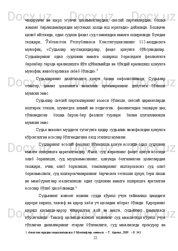 чиқарувчи   ва   ижро   этувчи   ҳокимиятлардан,   сиёсий   партиялардан,   бошқа
жамоат   бирлашмаларидан   мустақил   ҳолда   иш   юритади»   дейилади.   Бошқача
қилиб айтганда, одил судлов фақат суд томонидан амалга оширилади. Бундан
ташқари,   Ўзбекистон   Республикаси   Конституциясининг   112-моддасига
мувофиқ,   «Судьялар   мустақилдирлар,   фақат   қонунга   бўйсунадилар.
Судьяларнинг   одил   судловни   амалга   ошириш   борасидаги   фаолиятига
биронбир   тарзда   аралашишга   йўл  қўйилмайди  ва   бўндай   аралашиш   қонунга
мувофиқ жавобгарликка сабаб бўлади». 3
 
Судьяларнинг   дахлсизлиги   қонун   билан   кафолатланади.   Судьялар
сенатор,   давлат   ҳокимияти   вакиллик   органларининг   депутати   бўлиши
мумкин эмас. 
Судьялар   сиёсий   партияларнинг   аъзоси   бўлиши,   сиёсий   ҳаракатларда
иштирок   этиши,   шунигдек   илмий   ва   педагогик     фаолиятидан   ташқари   ҳақ
тўланадиган     бошқа   бирон-бир   фаолият   турлари     билан   шуғилланиши
мумкин эмас. 
Судья ваколат муддати тугагунга қадар судьялик вазифасидан қонунга
кўрсатилган асослар бўлгандагина озод этилиш мумкин. 
Судларнинг  асосий фаолият йўналиши қонун асосида одил судловни
амалга оширишга қаратилгандир.  Яъни,  суд жараёнинг  фақат қонун асосида
олиб   борилиши;   суд   муҳокамасининг,   қонунда   белгиланган   ҳолатлардан
ташқари,   очиқ   олиб   борилиши;   томонларнинг   иштирокисиз   суд   олиб
борилмаслиги; суд иштирокчиларининг барчасига тегишли ҳуқуқ бери лиши
ва   мажбуриятлар   юклатилиши   одил   судловни   амалга   оширишга   яратилган
асослар бўлиб ҳисобланади. 1
     
Судьянинг   жиноят   ишини   судда   кўриш   учун   тайинлаш   ҳақидаги
қарори   кириш,   тавсиф   ва   қарор   каби   уч   қисмдан   иборат   бўлади.   Қарорнинг
кириш   қисмида-қарор   чиқарилган   жой   ва   вақти,   судьянинг   фамилияси
кўрсатилади.   Тавсиф   қисмида-жиноят   ишининг   суд   мажлисида   кўриш   учун
тўплаган   далилларнинг   етарли   бўлганлиги,   суд   мажлисида   прокурор   ва
1  збекистон юридик энциклопедияси // Муаллифлар жамоаси. – Т.: Адолат, 2009.  – Б. 343. 
  22 