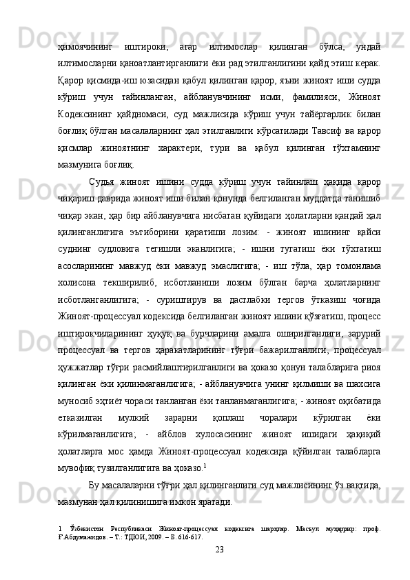 ҳимоячининг   иштироки,   агар   илтимослар   қилинган   бўлса,   ундай
илтимосларни қаноатлантирганлиги ёки рад этилганлигини қайд этиш керак.
Қарор қисмида-иш юзасидан қабул қилинган қарор, яъни жиноят иши судда
кўриш   учун   тайинланган,   айбланувчининг   исми,   фамилияси,   Жиноят
Кодексининг   қайдномаси,   суд   мажлисида   кўриш   учун   тайёргарлик   билан
боғлиқ бўлган масалаларнинг ҳал этилганлиги кўрсатилади Тавсиф ва қарор
қисмлар   жиноятнинг   характери,   тури   ва   қабул   қилинган   тўхтамнинг
мазмунига боғлиқ.  
Судья   жиноят   ишини   судда   кўриш   учун   тайинлаш   ҳақида   қарор
чиқариш даврида жиноят иши билан қонунда белгиланган муддатда танишиб
чиқар экан, ҳар бир айбланувчига нисбатан қуйидаги ҳолатларни қандай ҳал
қилинганлигига   эътиборини   қаратиши   лозим:   -   жиноят   ишининг   қайси
суднинг   судловига   тегишли   эканлигига;   -   ишни   тугатиш   ёки   тўхтатиш
асосларининг   мавжуд   ёки   мавжуд   эмаслигига;   -   иш   тўла,   ҳар   томонлама
холисона   текширилиб,   исботланиши   лозим   бўлган   барча   ҳолатларнинг
исботланганлигига;   -   суриштирув   ва   дастлабки   тергов   ўтказиш   чоғида
Жиноят-процессуал кодексида белгиланган жиноят ишини қўзғатиш, процесс
иштирокчиларининг   ҳуқуқ   ва   бурчларини   амалга   оширилганлиги,   зарурий
процессуал   ва   тергов   ҳаракатларининг   тўғри   бажарилганлиги,   процессуал
ҳужжатлар тўғри расмийлаштирилганлиги ва ҳоказо қонун талабларига риоя
қилинган ёки қилинмаганлигига;  - айбланувчига  унинг қилмиши ва шахсига
муносиб эҳтиёт чораси танланган ёки танланмаганлигига; - жиноят оқибатида
етказилган   мулкий   зарарни   қоплаш   чоралари   кўрилган   ёки
кўрилмаганлигига;   -   айблов   хулосасининг   жиноят   ишидаги   ҳақиқий
ҳолатларга   мос   ҳамда   Жиноят-процессуал   кодексида   қўйилган   талабларга
мувофиқ тузилганлигига ва ҳоказо. 1
  
Бу масалаларни тўғри ҳал қилинганлиги суд мажлисининг ўз вақтида,
мазмунан ҳал қилинишига имкон яратади.  
1   Ўзбекистон   Республикаси   Жиноят-процессуал   кодексига   шарҳлар.   Масъул   муҳаррир:   проф.
Ғ.Абдумажидов. – Т.: ТДЮИ, 2009. – Б. 616-617. 
  23 