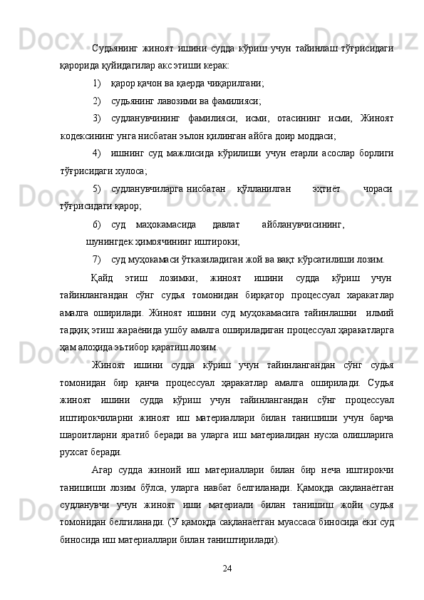 Судьянинг   жиноят   ишини   судда   кўриш   учун   тайинлаш   тўғрисидаги
қарорида қуйидагилар акс этиши керак: 
1) қарор қачон ва қаерда чиқарилгани; 
2) судьянинг лавозими ва фамилияси; 
3) судланувчининг   фамилияси,   исми,   отасининг   исми,   Жиноят
кодексининг унга нисбатан эълон қилинган айбга доир моддаси; 
4) ишнинг   суд   мажлисида   кўрилиши   учун   етарли   асослар   борлиги
тўғрисидаги хулоса; 
5) судланувчиларга  нисбатан  қўлланилган  эҳтиёт  чораси
тўғрисидаги қарор; 
6) суд  маҳокамасида  давлат  айбланувчисининг,  
шунингдек ҳимоячининг иштироки; 
7) суд муҳокамаси ўтказиладиган жой ва вақт кўрсатилиши лозим. 
Қайд  этиш  лозимки,  жиноят  ишини  судда  кўриш  учун 
тайинлангандан   сўнг   судья   томонидан   бирқатор   процессуал   харакатлар
амалга   оширилади.   Жиноят   ишини   суд   муҳокамасига   тайинлашни     илмий
тадқиқ этиш жараёнида ушбу амалга ошириладиган процессуал ҳаракатларга
ҳам алоҳида эътибор қаратиш лозим.  
Жиноят   ишини   судда   кўриш   учун   тайинлангандан   сўнг   судья
томонидан   бир   қанча   процессуал   ҳаракатлар   амалга   оширилади.   Судья
жиноят   ишини   судда   кўриш   учун   тайинлангандан   сўнг   процессуал
иштирокчиларни   жиноят   иш   материаллари   билан   танишиши   учун   барча
шароитларни   яратиб   беради   ва   уларга   иш   материалидан   нусха   олишларига
рухсат беради. 
Агар   судда   жиноий   иш   материаллари   билан   бир   неча   иштирокчи
танишиши   лозим   бўлса,   уларга   навбат   белгиланади.   Қамоқда   сақланаётган
судланувчи   учун   жиноят   иши   материали   билан   танишиш   жойи   судья
томонидан белгиланади. (У қамоқда сақланаётган муассаса биносида ёки суд
биносида иш материаллари билан таништирилади). 
  24 