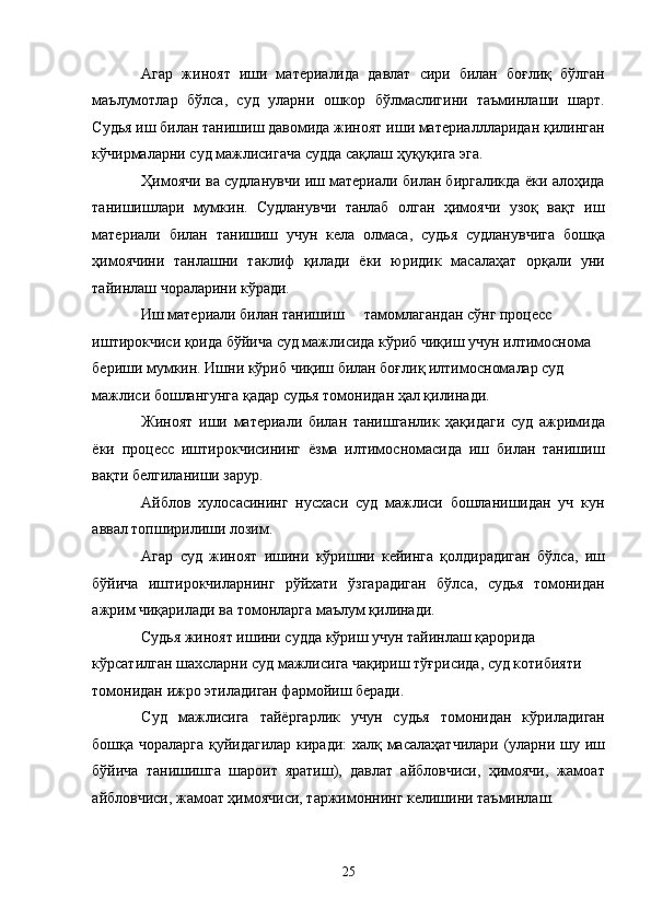 Агар   жиноят   иши   материалида   давлат   сири   билан   боғлиқ   бўлган
маълумотлар   бўлса,   суд   уларни   ошкор   бўлмаслигини   таъминлаши   шарт.
Судья иш билан танишиш давомида жиноят иши материаллларидан қилинган
кўчирмаларни суд мажлисигача судда сақлаш ҳуқуқига эга. 
Ҳимоячи ва судланувчи иш материали билан биргаликда ёки алоҳида
танишишлари   мумкин.   Судланувчи   танлаб   олган   ҳимоячи   узоқ   вақт   иш
материали   билан   танишиш   учун   кела   олмаса,   судья   судланувчига   бошқа
ҳимоячини   танлашни   таклиф   қилади   ёки   юридик   масалаҳат   орқали   уни
тайинлаш чораларини кўради. 
Иш материали билан танишиш  тамомлагандан сўнг процесс 
иштирокчиси қоида бўйича суд мажлисида кўриб чиқиш учун илтимоснома 
бериши мумкин. Ишни кўриб чиқиш билан боғлиқ илтимосномалар суд 
мажлиси бошлангунга қадар судья томонидан ҳал қилинади. 
Жиноят   иши   материали   билан   танишганлик   ҳақидаги   суд   ажримида
ёки   процесс   иштирокчисининг   ёзма   илтимосномасида   иш   билан   танишиш
вақти белгиланиши зарур. 
Айблов   хулосасининг   нусхаси   суд   мажлиси   бошланишидан   уч   кун
аввал топширилиши лозим.  
Агар   суд   жиноят   ишини   кўришни   кейинга   қолдирадиган   бўлса,   иш
бўйича   иштирокчиларнинг   рўйхати   ўзгарадиган   бўлса,   судья   томонидан
ажрим чиқарилади ва томонларга маълум қилинади. 
Судья жиноят ишини судда кўриш учун тайинлаш қарорида 
кўрсатилган шахсларни суд мажлисига чақириш тўғрисида, суд котибияти 
томонидан ижро этиладиган фармойиш беради. 
Суд   мажлисига   тайёргарлик   учун   судья   томонидан   кўриладиган
бошқа чораларга қуйидагилар киради: халқ масалаҳатчилари (уларни шу иш
бўйича   танишишга   шароит   яратиш),   давлат   айбловчиси,   ҳимоячи,   жамоат
айбловчиси, жамоат ҳимоячиси, таржимоннинг келишини таъминлаш.  
  25 