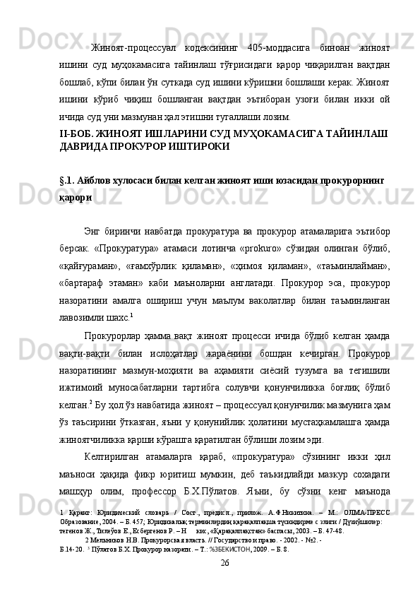 Жиноят-процессуал   кодексининг   405-моддасига   биноан   жиноят
ишини   суд   муҳокамасига   тайинлаш   тўғрисидаги   қарор   чиқарилган   вақтдан
бошлаб, кўпи билан ўн суткада суд ишини кўришни бошлаши керак. Жиноят
ишини   кўриб   чиқиш   бошланган   вақтдан   эътиборан   узоғи   билан   икки   ой
ичида суд уни мазмунан ҳал этишни тугаллаши лозим.  
II-БОБ. ЖИНОЯТ ИШЛАРИНИ СУД МУҲОКАМАСИГА ТАЙИНЛАШ
ДАВРИДА ПРОКУРОР ИШТИРОКИ 
 
§.1. Айблов хулосаси билан келган жиноят иши юзасидан прокурорнинг 
қарори 
 
Энг   биринчи   навбатда   прокуратура   ва   прокурор   атамаларига   эътибор
берсак.   «Прокуратура»   атамаси   лотинча   «prokuro»   сўзидан   олинган   бўлиб,
«қайғураман»,   «ғамхўрлик   қиламан»,   «ҳимоя   қиламан»,   «таъминлайман»,
«бартараф   этаман»   каби   маъноларни   англатади.   Прокурор   эса,   прокурор
назоратини   амалга   ошириш   учун   маълум   ваколатлар   билан   таъминланган
лавозимли шахс. 1
  
Прокурорлар   ҳамма   вақт   жиноят   процесси   ичида   бўлиб   келган   ҳамда
вақти-вақти   билан   ислоҳатлар   жараёнини   бошдан   кечирган.   Прокурор
назоратининг   мазмун-моҳияти   ва   аҳамияти   сиёсий   тузумга   ва   тегишили
ижтимоий   муносабатларни   тартибга   солувчи   қонунчиликка   боғлиқ   бўлиб
келган. 2
 Бу ҳол ўз навбатида жиноят – процессуал қонунчилик мазмунига ҳам
ўз   таъсирини   ўтказган,   яъни   у   қонунийлик   ҳолатини   мустаҳкамлашга   ҳамда
жиноятчиликка қарши кўрашга қаратилган бўлиши лозим эди. 
Келтирилган   атамаларга   қараб,   «прокуратура»   сўзининг   икки   ҳил
маъноси   ҳақида   фикр   юритиш   мумкин,   деб   таъкидлайди   мазкур   сохадаги
машҳур   олим,   профессор   Б.Х.Пўлатов.   Яъни,   бу   сўзни   кенг   маънода
1   Қаранг:   Юридический   словарь   /   Сост.,   предисл.,   прилож.   А.Ф.Никитина.   –   М.:   ОЛМА-ПРЕСС
Образование, 2004. – Б. 457; Юридикалық терминлердиң қарақалпақша түсиндирме с злиги / Дүзиўшилер: 
тегенов Ж., Тилеўов Е., Есбергенов Р. – Н кис, «Қарақалпақстан» баспасы, 2003. – Б. 47-48. 
2  Мельников Н.В. Прокурорская власть. // Государство и право. - 2002. - №2. - 
Б.14-20.   3
 Пўлатов Б.Х. Прокурор назорати. – Т.:  %ЗБЕКИСТОН , 2009. – Б. 8. 
  26 