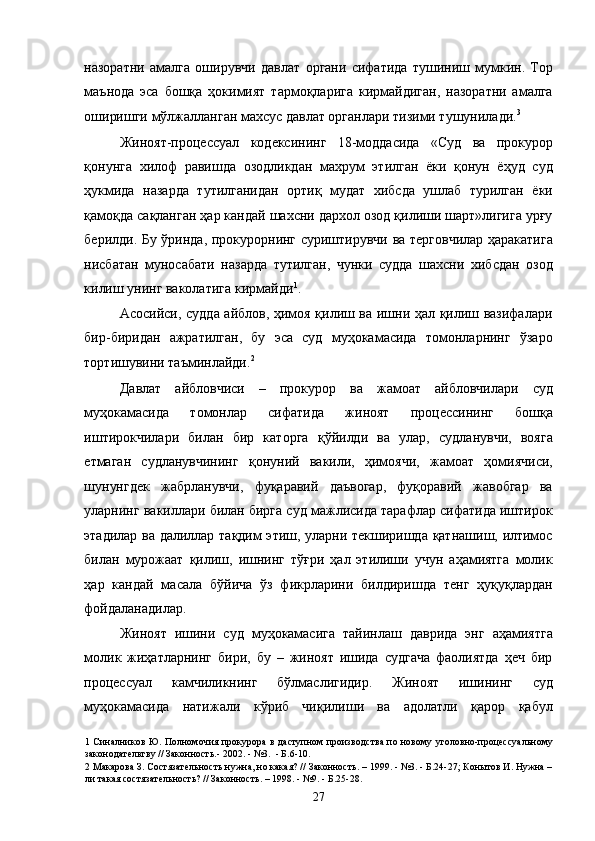 назоратни   амалга   оширувчи   давлат   органи   сифатида   тушиниш   мумкин.   Тор
маънода   эса   бошқа   ҳокимият   тармоқларига   кирмайдиган,   назоратни   амалга
оширишги мўлжалланган махсус давлат органлари тизими тушунилади. 3
  
Жиноят-процессуал   кодексининг   18-моддасида   «Суд   ва   прокурор
қонунга   хилоф   равишда   озодликдан   махрум   этилган   ёки   қонун   ёҳуд   суд
ҳукмида   назарда   тутилганидан   ортиқ   мудат   хибсда   ушлаб   турилган   ёки
қамоқда сақланган ҳар кандай шахсни дархол озод қилиши шарт»лигига урғу
берилди. Бу ўринда, прокурорнинг суриштирувчи ва терговчилар ҳаракатига
нисбатан   муносабати   назарда   тутилган,   чунки   судда   шахсни   хибсдан   озод
килиш унинг ваколатига кирмайди 1
. 
Асосийси, судда айблов, ҳимоя қилиш ва ишни ҳал қилиш вазифалари
бир-биридан   ажратилган,   бу   эса   суд   муҳокамасида   томонларнинг   ўзаро
тортишувини таъминлайди. 2
 
Давлат   айбловчиси   –   прокурор   ва   жамоат   айбловчилари   суд
муҳокамасида   томонлар   сифатида   жиноят   процессининг   бошқа
иштирокчилари   билан   бир   каторга   қўйилди   ва   улар,   судланувчи,   вояга
етмаган   судланувчининг   қонуний   вакили,   ҳимоячи,   жамоат   ҳомиячиси,
шунунгдек   жабрланувчи,   фуқаравий   даъвогар,   фуқоравий   жавобгар   ва
уларнинг вакиллари билан бирга суд мажлисида тарафлар сифатида иштирок
этадилар ва далиллар тақдим этиш, уларни текширишда қатнашиш, илтимос
билан   мурожаат   қилиш,   ишнинг   тўғри   ҳал   этилиши   учун   аҳамиятга   молик
ҳар   кандай   масала   бўйича   ўз   фикрларини   билдиришда   тенг   ҳуқуқлардан
фойдаланадилар. 
Жиноят   ишини   суд   муҳокамасига   тайинлаш   даврида   энг   аҳамиятга
молик   жиҳатларнинг   бири,   бу   –   жиноят   ишида   судгача   фаолиятда   ҳеч   бир
процессуал   камчиликнинг   бўлмаслигидир.   Жиноят   ишининг   суд
муҳокамасида   натижали   кўриб   чиқилиши   ва   адолатли   қарор   қабул
1   Синалников Ю. Полномочия прокурора в даступном производства по новому уголовно-процессуальному
законодательтву // Законность.- 2002. - №3.  - Б.6-10. 
2  Макарова З. Состязательность нужна, но какая? // Законность. – 1999. - №3. - Б.24-27; Конытов И. Нужна –
ли такая состязательность? // Законность. – 1998. - №9. - Б.25-28. 
  27 