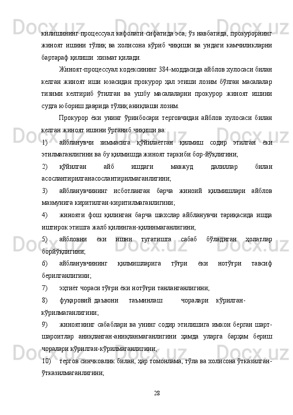 килишининг процессуал кафолати сифатида эса, ўз навбатида, прокурорнинг
жиноят   ишини   тўлиқ   ва   холисона   кўриб   чиқиши   ва   ундаги   камчиликларни
бартараф қилиши  хизмат қилади. 
Жиноят-процессуал кодексининг 384-моддасида айблов хулосаси билан
келган   жиноят   иши   юзасидан   прокурор   ҳал   этиши   лозим   бўлган   масалалар
тизими   келтириб   ўтилган   ва   ушбу   масалаларни   прокурор   жиноят   ишини
судга юбориш даврида тўлиқ аниқлаши лозим. 
Прокурор   ёки   унинг   ўринбосари   терговчидан   айблов   хулосаси   билан
келган жиноят ишини ўрганиб чиқиши ва: 
1) айбланувчи   зиммасига   қўйилаётган   қилмиш   содир   этилган   ёки
этилмаганлигини ва бу қилмишда жиноят таркиби бор-йўқлигини; 
2) қўйилган   айб   ишдаги   мавжуд   далиллар   билан
асослантирилганасослантирилмаганлигини; 
3) айбланувчининг   исботланган   барча   жиноий   қилмишлари   айблов
мазмунига киритилган-киритилмаганлигини; 
4) жинояти   фош   қилинган   барча   шахслар   айбланувчи   тариқасида   ишда
иштирок этишга жалб қилинган-қилинмаганлигини; 
5) айбловни   ёки   ишни   тугатишга   сабаб   бўладиган   ҳолатлар
борйўқлигини; 
6) айбланувчининг   қилмишларига   тўғри   ёки   нотўғри   тавсиф
берилганлигини; 
7) эҳтиёт чораси тўғри ёки нотўғри танланганлигини; 
8) фуқаровий  даъвони  таъминлаш  чоралари  кўрилган-
кўрилмаганлигини;  
9) жиноятнинг   сабаблари   ва   унинг  содир   этилишига   имкон   берган   шарт-
шароитлар   аниқланган-аниқланмаганлигини   ҳамда   уларга   барҳам   бериш
чоралари кўрилган-кўрилмаганлигини; 
10) тергов синчковлик билан, ҳар томонлама, тўла ва холисона ўтказилган-
ўтказилмаганлигини; 
  28 