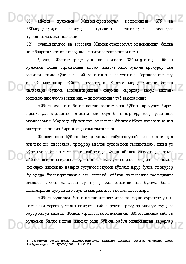 11) айблов   хулосаси   Жиноят-процессуал   кодексининг   379   ва
380моддаларида   назарда   тутилган   талабларга   мувофиқ
тузилгантузилмаганлигини; 
12) суриштирувчи   ва   терговчи   Жиноят-процессуал   кодексининг   бошқа
талабларига риоя қилган-қилмаганлигини текшириши шарт.  
Демак,   Жиноят-процессуал   кодексининг   384-моддасида   айблов
хулосаси   билан   терговчидан   келган   жиноят   иши   бўйича   прокурор   ҳал
қилиши   лозим   бўлган   асосий   масалалар   баён   этилган.   Терговчи   ана   шу
асосий   масалалар   бўйича,   шунингдек,   Кодекс   моддаларининг   бошқа
талаблари   бўйича   асослантирилган   қонуний   қарорлар   қабул   қилган-
қилмаганини чуқур текшириш – прокурорнинг туб вазифасидир. 
Айблов   хулосаси   билан   келган   жиноят   иши   бўйича   прокурор   бирор
процессуал   ҳаракатни   бевосита   ўзи   ёхуд   бошқалар   ёрдамида   ўтказиши
мумкин эмас. Моддада кўрсатилган масалалар бўйича айблов хулосаси ва иш
материаллари бир-бирига зид келмаслиги шарт. 
Жиноят   иши   бўйича   бирор   масала   ғайриқонуний   ёки   асоссиз   ҳал
этилган   деб   ҳисобласа,   прокурор   айблов   хулосасини   тасдиқламай,   ишни   ўз
кўрсатмаси   билан   терговчига   қайтаради.   Фақат   айблов   мазмунидан   баъзи
айбни   оғирлаштиришга   қаратилган   маълумотларни   чиқариб   ташлаш,
енгилроқ   жиноятни   назарда   тутувчи   қонунни   қўллаш  зарур   бўлса,   прокурор
бу   ҳақда   ўзгартиришларни   акс   эттириб,   айблов   хулосасини   тасдиқлаши
мумкин.   Лекин   масалани   бу   тарзда   ҳал   этилиши   иш   бўйича   бошқа
шахсларнинг ҳуқуқи ва қонуний манфаатини чекламаслиги шарт. 1
 
Айблов   хулосаси   билан   келган   жиноят   иши   юзасидан   суриштирув   ва
дастлабки   тергов   устидан   назорат   олиб   борувчи   прокурор   маълум   турдаги
қарор қабул қилади. Жиноят-процессуал кодексининг  385-моддасида  айблов
хулосаси   билан   келган   жиноят   иши   бўйича   қабул   қилинадиган   қарорлар
1   Ўзбекистон   Республикаси   Жиноят-процессуал   кодексига   шарҳлар.   Масъул   муҳаррир:   проф.
Ғ.Абдумажидов. – Т.: ТДЮИ, 2009. – Б. 602-604. 
  29 
