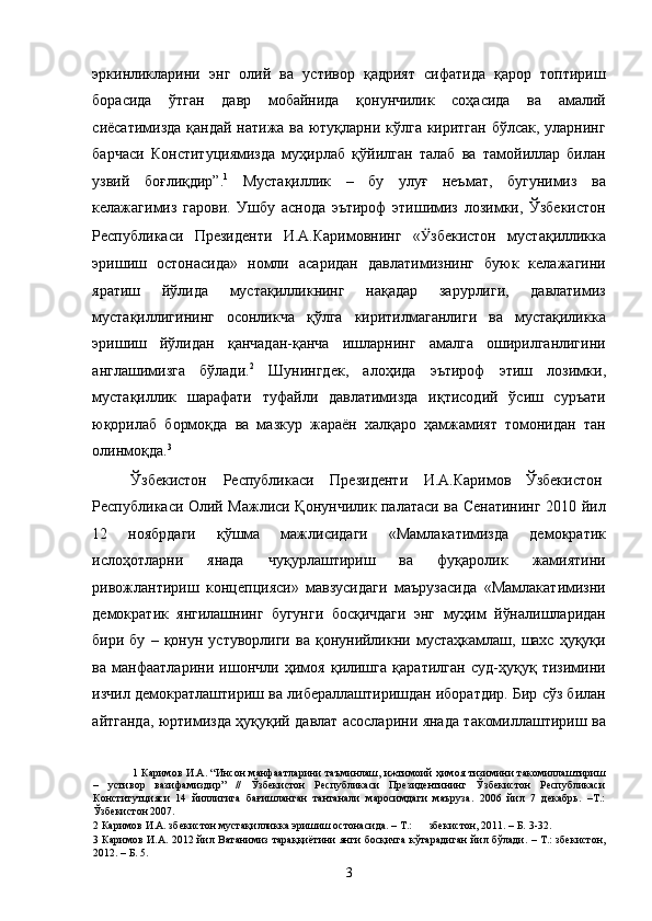эркинликларини   энг   олий   ва   устивор   қадрият   сифатида   қарор   топтириш
борасида   ўтган   давр   мобайнида   қонунчилик   соҳасида   ва   амалий
сиёсатимизда қандай натижа ва ютуқларни кўлга киритган бўлсак, уларнинг
барчаси   Конституциямизда   муҳирлаб   қўйилган   талаб   ва   тамойиллар   билан
узвий   боғлиқдир”. 1
  Мустақиллик   –   бу   улуғ   неъмат,   бугунимиз   ва
келажагимиз   гарови.   Ушбу   аснода   эътироф   этишимиз   лозимки,   Ўзбекистон
Республикаси   Президенти   И.А.Каримовнинг   « Ӱ� збекистон   мустақилликка
эришиш   остонасида»   номли   асаридан   давлатимизнинг   буюк   келажагини
яратиш   йўлида   мустақилликнинг   нақадар   зарурлиги,   давлатимиз
мустақиллигининг   осонликча   қўлга   киритилмаганлиги   ва   мустақиликка
эришиш   йўлидан   қанчадан-қанча   ишларнинг   амалга   оширилганлигини
англашимизга   бўлади. 2
  Шунингдек,   алоҳида   эътироф   этиш   лозимки,
мустақиллик   шарафати   туфайли   давлатимизда   иқтисодий   ўсиш   суръати
юқорилаб   бормоқда   ва   мазкур   жараён   халқаро   ҳамжамият   томонидан   тан
олинмоқда. 3
 
Ўзбекистон  Республикаси  Президенти  И.А.Каримов  Ўзбекистон 
Республикаси Олий Мажлиси Қонунчилик палатаси ва Сенатининг 2010 йил
12   ноябрдаги   қўшма   мажлисидаги   «Мамлакатимизда   демократик
ислоҳотларни   янада   чуқурлаштириш   ва   фуқаролик   жамиятини
ривожлантириш   концепцияси»   мавзусидаги   маърузасида   «Мамлакатимизни
демократик   янгилашнинг   бугунги   босқичдаги   энг   муҳим   йўналишларидан
бири  бу   –   қонун   устуворлиги   ва   қонунийликни  мустаҳкамлаш,   шахс  ҳуқуқи
ва   манфаатларини   ишончли   ҳимоя   қилишга   қаратилган   суд-ҳуқуқ   тизимини
изчил демократлаштириш ва либераллаштиришдан иборатдир. Бир сўз билан
айтганда, юртимизда ҳуқуқий давлат асосларини янада такомиллаштириш ва
1   Каримов И.А. “Инсон манфаатларини таъминлаш, ижтимоий ҳимоя тизимини такомиллаштириш
–   устивор   вазифамиздир”   //   Ўзбекистон   Республикаси   Президентининг   Ўзбекистон   Республикаси
Конститутцияси   14   йиллигига   бағишланган   тантанали   маросимдаги   маъруза.   2006   йил   7   декабрь.   –Т.:
Ўзбекистон 2007. 
2  Каримов И.А. збекистон мустақилликка эришиш остонасида. – Т.:  збекистон, 2011. – Б. 3-32. 
3   Каримов И.А. 2012 йил Ватанимиз тараққиётини янги босқичга кўтарадиган йил бўлади. – Т.: збекистон,
2012. – Б. 5. 
  3 