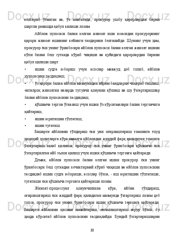 келтириб   ўтилган   ва,   ўз   навбатида,   прокурор   ушбу   қарорлардан   бирин
шартли равишда қабул килиши лозим.  
Айблов   хулосаси   билан   келган   жиноят   иши   юзасидан   прокурорнинг
қарори   жиноят   ишининг   кейинги   такдирини   белгилайди.   Шунинг   учун   ҳам,
прокурор ёки унинг ўринбосари айблов хулосаси билан келган жиноят ишини
кўпи   билан   беш   суткада   кўриб   чиқиши   ва   қуйидаги   қарорлардан   бирини
қабул қилиши шарт: 
• ишни   судга   юбориш   учун   асослар   мавжуд   деб   топиб,   айблов
хулосасини тасдиқлаш; 
• ўз қарори билан айблов мазмунидан айрим бандларни чиқариб ташлаш,
енгилроқ   жиноятни   назарда   тутувчи   қонунни   қўллаш   ва   шу   ўзгартиришлар
билан айблов хулосасини тасдиқлаш; 
• қўшимча тергов ўтказиш учун ишни ўз кўрсатмалари билан терговчига
қайтариш; 
• ишни юритишни тўхтатиш; 
• ишни тугатиш. 
Башарти   айбловни   тўлдириш   ёки   уни   оғирлаштириш   томонига   ёхуд
ҳақиқий ҳолатларга кўра аввалги айбловдан жиддий фарқ қиладиган томонга
ўзгартириш   талаб   қилинса,   прокурор   ёки   унинг   ўринбосари   қўшимча   ёки
ўзгартирилган айб эълон қилиш учун ишни қўшимча терговга қайтаради. 
Демак,   айблов   хулосаси   билан   келган   ишни   прокурор   ёки   унинг
ўринбосари беш суткадан кечиктирмай кўриб чиқиши ва айблов хулосасини
тасдиқлаб  ишни судга  юбориши, асослар бўлса,  - иш юритишни тўхтатиши,
тугатиши ёки қўшимча терговга қайтариши лозим. 
Жиноят-процессуал   қонунчиликка   кўра,   айбни   тўлдириш,
оғирлаштириш ёки жиддий фарқ қиладиган мазмунда ўзгартириш лозим деб
топса,   прокурор   ёки   унинг   ўринбосари   ишни   қўшимча   терговга   қайтаради.
Башарти   айбловни   қисман   камайтириш,   енгиллаштириш   зарур   бўлса,   бу
ҳақда   кўрсатиб   айблов   хулосасини   тасдиқлайди.   Бундай   ўзгартиришларни
  30 
