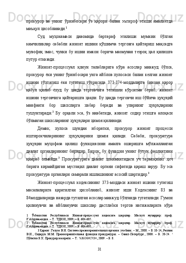 прокурор   ва   унинг   ўринбосари   ўз   қарори   билан   эътироф   этиши   амалиётда
маъқул ҳисобланади. 1
 
Суд   муҳокамаси   давомида   бартараф   этилиши   мумкин   бўлган
камчиликлар   сабабли   жиноят   ишини   қўшимча   терговга   қайтариш   мақсадга
мувофиқ   эмас,   чунки   бу   ишни   имкон   борича   мазмунан   тезроқ   ҳал   қилишга
путур етказади. 
Жиноят-процессуал   қонун   талабларига   кўра   асослар   мавжуд   бўлса,
прокурор   ёки   унинг   ўринбосари   унга   айблов   хулосаси   билан   келган   жиноят
ишини   тўхтатиш   ёки   тугатиш   тўғрисида   373-374-моддаларга   биноан   қарор
қабул   қилиб   ёхуд   бу   ҳақда   терговчига   тегишли   кўрсатма   бериб,   жиноят
ишини терговчига  қайтаришга ҳақли. Бу ҳақда терговчи иш бўйича ҳуқуқий
манфаати   бор   шахсларга   хабар   беради   ва   уларнинг   ҳуқуқларини
тушунтиради. 2
  Бу   орқали   эса,   ўз   навбатида,   жиноят   содир   этишга   алоқаси
бўлмаган шахсларнинг ҳуқуқлари ҳимоя қилинади. 
Демак,   хулоса   шундан   иборатки,   прокурор   жиноят   процесси
иштирокчиларининг   ҳуқуқларини   ҳимоя   қилади.   Сабаби,   прокуратура
ҳуқуқни   муҳофаза   қилиш   функциясини   амалга   оширишга   мўлжалланган
давлат органларининг  биридир. Бироқ, бу функция унинг бутун фаолиятини
қамраб   олмайди. 3
  Прокуратурага   давлат   ҳокимиятидаги   уч   тармоқнинг   ҳеч
бирига   кирмайдиган   мустақил   давлат   органи   сифатида   қараш   зарур.   Бу   эса
прокуратура органлари самарали ишлашининг асосий шартидир. 3
 
Жиноят-процессуал   кодексининг   373-моддаси   жиноят   ишини   тугатиш
масалаларига   қаратилган   ҳисобланиб,   жиноят   иши   Кодекснинг   83   ва
84моддаларида назарда тутилган асослар мавжуд бўлганда тугатилади. Гумон
қилинувчи   ва   айбланувчи   шахслар   дастлабки   тергов   натижаларига   кўра
1   Ўзбекистон   Республикаси   Жиноят-процессуал   кодексига   шарҳлар.   Масъул   муҳаррир:   проф.
Ғ.Абдумажидов. – Т.: ТДЮИ, 2009. – Б. 604-605. 
2   Ўзбекистон   Республикаси   Жиноят-процессуал   кодексига   шарҳлар.   Масъул   муҳаррир:   проф.
Ғ.Абдумажидов. – Т.: ТДЮИ, 2009. – Б. 604-605. 
3  Қаранг: Галузо В.Н. Система правоохранительных органов: учебник. – М., 2000. – Б. 10-14; Рахлин
В.И.,   Сидарук   М.М.   Правоохранительная   функция   прокуратуры.   –   Санкт-Петербург,   2000.   –   Б.   20-24.   3
Пўлатов Б.Х. Прокурор назорати. – Т.:  %ЗБЕКИСТОН , 2009. – Б. 8. 
 
  31 