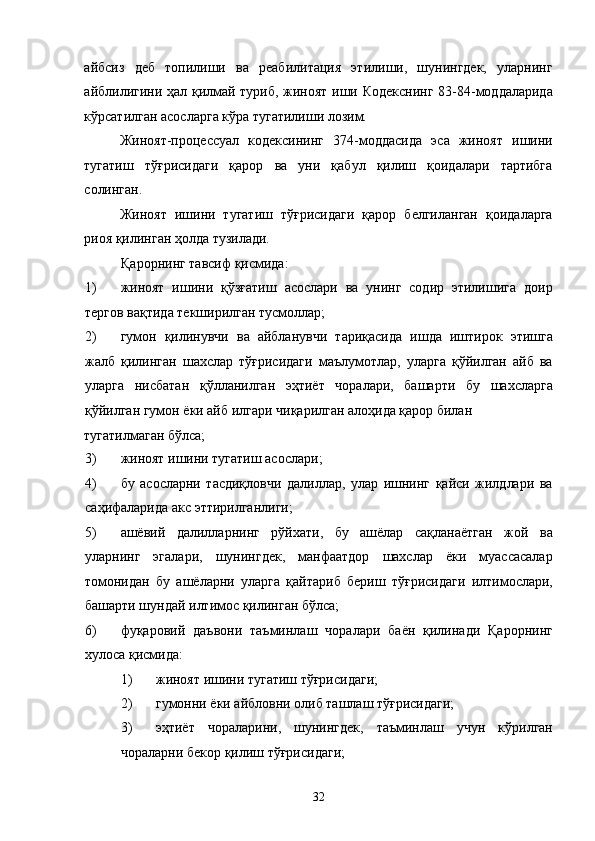 айбсиз   деб   топилиши   ва   реабилитация   этилиши,   шунингдек,   уларнинг
айблилигини ҳал қилмай туриб, жиноят иши Кодекснинг  83-84-моддаларида
кўрсатилган асосларга кўра тугатилиши лозим.  
Жиноят-процессуал   кодексининг   374-моддасида   эса   жиноят   ишини
тугатиш   тўғрисидаги   қарор   ва   уни   қабул   қилиш   қоидалари   тартибга
солинган.  
Жиноят   ишини   тугатиш   тўғрисидаги   қарор   белгиланган   қоидаларга
риоя қилинган ҳолда тузилади. 
Қарорнинг тавсиф қисмида: 
1) жиноят   ишини   қўзғатиш   асослари   ва   унинг   содир   этилишига   доир
тергов вақтида текширилган тусмоллар; 
2) гумон   қилинувчи   ва   айбланувчи   тариқасида   ишда   иштирок   этишга
жалб   қилинган   шахслар   тўғрисидаги   маълумотлар,   уларга   қўйилган   айб   ва
уларга   нисбатан   қўлланилган   эҳтиёт   чоралари,   башарти   бу   шахсларга
қўйилган гумон ёки айб илгари чиқарилган алоҳида қарор билан 
тугатилмаган бўлса; 
3) жиноят ишини тугатиш асослари; 
4) бу   асосларни   тасдиқловчи   далиллар,   улар   ишнинг   қайси   жилдлари   ва
саҳифаларида акс эттирилганлиги; 
5) ашёвий   далилларнинг   рўйхати,   бу   ашёлар   сақланаётган   жой   ва
уларнинг   эгалари,   шунингдек,   манфаатдор   шахслар   ёки   муассасалар
томонидан   бу   ашёларни   уларга   қайтариб   бериш   тўғрисидаги   илтимослари,
башарти шундай илтимос қилинган бўлса; 
6) фуқаровий   даъвони   таъминлаш   чоралари   баён   қилинади   Қарорнинг
хулоса қисмида: 
1) жиноят ишини тугатиш тўғрисидаги; 
2) гумонни ёки айбловни олиб ташлаш тўғрисидаги; 
3) эҳтиёт   чораларини,   шунингдек,   таъминлаш   учун   кўрилган
чораларни бекор қилиш тўғрисидаги; 
  32 