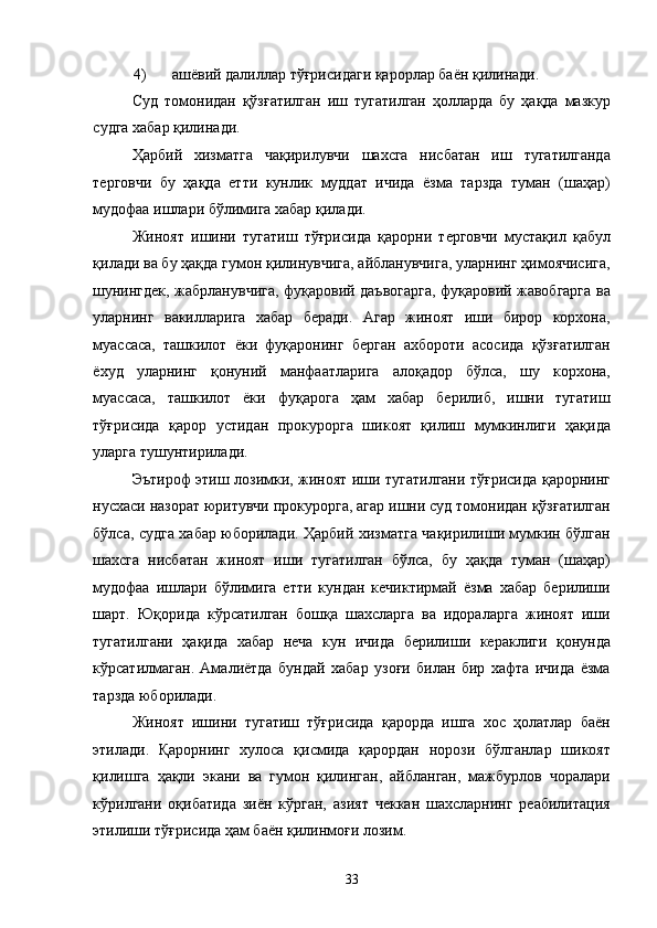4) ашёвий далиллар тўғрисидаги қарорлар баён қилинади. 
Суд   томонидан   қўзғатилган   иш   тугатилган   ҳолларда   бу   ҳақда   мазкур
судга хабар қилинади. 
Ҳарбий   хизматга   чақирилувчи   шахсга   нисбатан   иш   тугатилганда
терговчи   бу   ҳақда   етти   кунлик   муддат   ичида   ёзма   тарзда   туман   (шаҳар)
мудофаа ишлари бўлимига хабар қилади. 
Жиноят   ишини   тугатиш   тўғрисида   қарорни   терговчи   мустақил   қабул
қилади ва бу ҳақда гумон қилинувчига, айбланувчига, уларнинг ҳимоячисига,
шунингдек, жабрланувчига, фуқаровий даъвогарга, фуқаровий жавобгарга ва
уларнинг   вакилларига   хабар   беради.   Агар   жиноят   иши   бирор   корхона,
муассаса,   ташкилот   ёки   фуқаронинг   берган   ахбороти   асосида   қўзғатилган
ёхуд   уларнинг   қонуний   манфаатларига   алоқадор   бўлса,   шу   корхона,
муассаса,   ташкилот   ёки   фуқарога   ҳам   хабар   берилиб,   ишни   тугатиш
тўғрисида   қарор   устидан   прокурорга   шикоят   қилиш   мумкинлиги   ҳақида
уларга тушунтирилади. 
Эътироф этиш лозимки, жиноят иши тугатилгани тўғрисида қарорнинг
нусхаси назорат юритувчи прокурорга, агар ишни суд томонидан қўзғатилган
бўлса, судга хабар юборилади. Ҳарбий хизматга чақирилиши мумкин бўлган
шахсга   нисбатан   жиноят   иши   тугатилган   бўлса,   бу   ҳақда   туман   (шаҳар)
мудофаа   ишлари   бўлимига   етти   кундан   кечиктирмай   ёзма   хабар   берилиши
шарт.   Юқорида   кўрсатилган   бошқа   шахсларга   ва   идораларга   жиноят   иши
тугатилгани   ҳақида   хабар   неча   кун   ичида   берилиши   кераклиги   қонунда
кўрсатилмаган.   Амалиётда   бундай   хабар   узоғи   билан   бир   хафта   ичида   ёзма
тарзда юборилади. 
Жиноят   ишини   тугатиш   тўғрисида   қарорда   ишга   хос   ҳолатлар   баён
этилади.   Қарорнинг   хулоса   қисмида   қарордан   норози   бўлганлар   шикоят
қилишга   ҳақли   экани   ва   гумон   қилинган,   айбланган,   мажбурлов   чоралари
кўрилгани   оқибатида   зиён   кўрган,   азият   чеккан   шахсларнинг   реабилитация
этилиши тўғрисида ҳам баён қилинмоғи лозим.  
  33 
