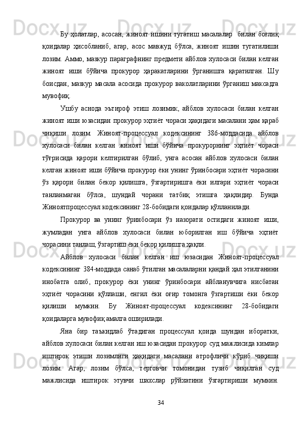 Бу   ҳолатлар,   асосан,   жиноят   ишини   тугатиш   масалалар     билан   боғлиқ
қоидалар   ҳисобланиб,   агар,   асос   мавжуд   бўлса,   жиноят   ишин   тугатилиши
лозим.  Аммо,  мазкур   параграфнинг   предмети   айблов  хулосаси  билан  келган
жиноят   иши   бўйича   прокурор   ҳаракатларини   ўрганишга   қаратилган.   Шу
боисдан,   мазкур   масала   асосида   прокурор   ваколатларини   ўрганиш   максадга
мувофиқ. 
Ушбу   аснода   эътироф   этиш   лозимик,   айблов   хулосаси   билан   келган
жиноят иши юзасидан прокурор эҳтиёт чораси ҳақидаги масалани ҳам қараб
чиқиши   лозим.   Жиноят-процессуал   кодексининг   386-моддасида   айблов
хулосаси   билан   келган   жиноят   иши   бўйича   прокурорнинг   эҳтиёт   чораси
тўғрисида   қарори   келтирилган   бўлиб,   унга   асосан   айблов   хулосаси   билан
келган жиноят иши бўйича прокурор ёки унинг ўринбосари эҳтиёт чорасини
ўз   қарори   билан   бекор   қилишга,   ўзгартиришга   ёки   илгари   эҳтиёт   чораси
танланмаган   бўлса,   шундай   чорани   татбиқ   этишга   ҳақлидир.   Бунда
Жиноятпроцессуал кодексининг 28-бобидаги қоидалар қўлланилади. 
Прокурор   ва   унинг   ўринбосари   ўз   назорати   остидаги   жиноят   иши,
жумладан   унга   айблов   хулосаси   билан   юборилган   иш   бўйича   эҳтиёт
чорасини танлаш, ўзгартиш ёки бекор қилишга ҳақли. 
Айблов   хулосаси   билан   келган   иш   юзасидан   Жиноят-процессуал
кодексининг 384-моддада санаб ўтилган масалаларни қандай ҳал этилганини
инобатга   олиб,   прокурор   ёки   унинг   ўринбосари   айбланувчига   нисбатан
эҳтиёт   чорасини   қўллаши,   енгил   ёки   оғир   томонга   ўзгартиши   ёки   бекор
қилиши   мумкин.   Бу   Жиноят-процессуал   кодексининг   28-бобидаги
қоидаларга мувофиқ амалга оширилади. 
Яна   бир   таъкидлаб   ўтадиган   процессуал   қоида   шундан   иборатки,
айблов хулосаси билан келган иш юзасидан прокурор суд мажлисида кимлар
иштирок   этиши   лозимлиги   ҳақидаги   масалани   атрофличи   кўриб   чиқиши
лозим.   Агар,   лозим   бўлса,   терговчи   томонидан   тузиб   чиқилган   суд
мажлисида   иштирок   этувчи   шахслар   рўйхатини   ўзгартириши   мумкин.
  34 