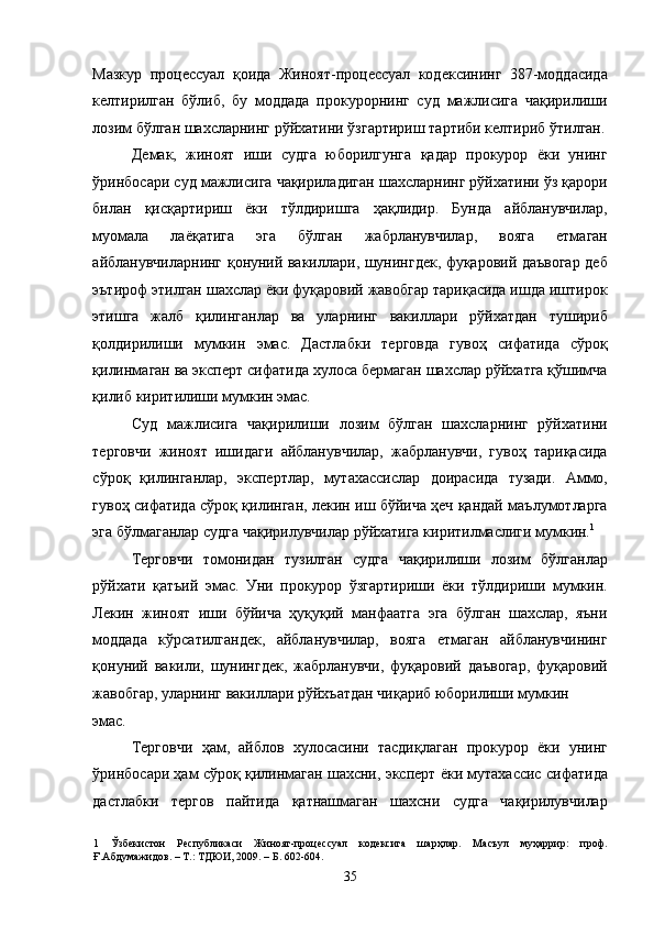 Мазкур   процессуал   қоида   Жиноят-процессуал   кодексининг   387-моддасида
келтирилган   бўлиб,   бу   моддада   прокурорнинг   суд   мажлисига   чақирилиши
лозим бўлган шахсларнинг рўйхатини ўзгартириш тартиби келтириб ўтилган.
Демак,   жиноят   иши   судга   юборилгунга   қадар   прокурор   ёки   унинг
ўринбосари суд мажлисига чақириладиган шахсларнинг рўйхатини ўз қарори
билан   қисқартириш   ёки   тўлдиришга   ҳақлидир.   Бунда   айбланувчилар,
муомала   лаёқатига   эга   бўлган   жабрланувчилар,   вояга   етмаган
айбланувчиларнинг қонуний вакиллари, шунингдек, фуқаровий даъвогар деб
эътироф этилган шахслар ёки фуқаровий жавобгар тариқасида ишда иштирок
этишга   жалб   қилинганлар   ва   уларнинг   вакиллари   рўйхатдан   тушириб
қолдирилиши   мумкин   эмас.   Дастлабки   терговда   гувоҳ   сифатида   сўроқ
қилинмаган ва эксперт сифатида хулоса бермаган шахслар рўйхатга қўшимча
қилиб киритилиши мумкин эмас. 
Суд   мажлисига   чақирилиши   лозим   бўлган   шахсларнинг   рўйхатини
терговчи   жиноят   ишидаги   айбланувчилар,   жабрланувчи,   гувоҳ   тариқасида
сўроқ   қилинганлар,   экспертлар,   мутахассислар   доирасида   тузади.   Аммо,
гувоҳ сифатида сўроқ қилинган, лекин иш бўйича ҳеч қандай маълумотларга
эга бўлмаганлар судга чақирилувчилар рўйхатига киритилмаслиги мумкин. 1
 
Терговчи   томонидан   тузилган   судга   чақирилиши   лозим   бўлганлар
рўйхати   қатъий   эмас.   Уни   прокурор   ўзгартириши   ёки   тўлдириши   мумкин.
Лекин   жиноят   иши   бўйича   ҳуқуқий   манфаатга   эга   бўлган   шахслар,   яъни
моддада   кўрсатилгандек,   айбланувчилар,   вояга   етмаган   айбланувчининг
қонуний   вакили,   шунингдек,   жабрланувчи,   фуқаровий   даъвогар,   фуқаровий
жавобгар, уларнинг вакиллари рўйхъатдан чиқариб юборилиши мумкин 
эмас. 
Терговчи   ҳам,   айблов   хулосасини   тасдиқлаган   прокурор   ёки   унинг
ўринбосари ҳам сўроқ қилинмаган шахсни, эксперт ёки мутахассис сифатида
дастлабки   тергов   пайтида   қатнашмаган   шахсни   судга   чақирилувчилар
1   Ўзбекистон   Республикаси   Жиноят-процессуал   кодексига   шарҳлар.   Масъул   муҳаррир:   проф.
Ғ.Абдумажидов. – Т.: ТДЮИ, 2009. – Б. 602-604. 
  35 