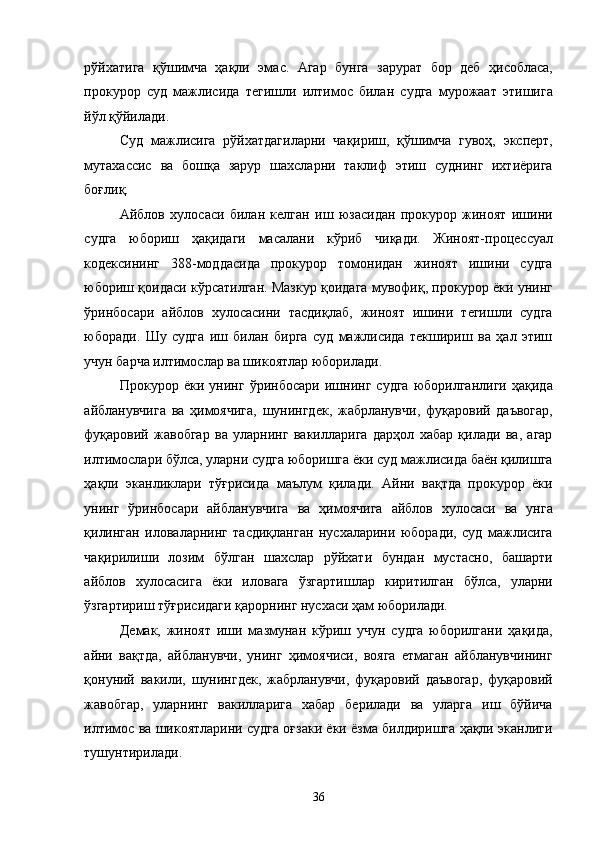рўйхатига   қўшимча   ҳақли   эмас.   Агар   бунга   зарурат   бор   деб   ҳисобласа,
прокурор   суд   мажлисида   тегишли   илтимос   билан   судга   мурожаат   этишига
йўл қўйилади. 
Суд   мажлисига   рўйхатдагиларни   чақириш,   қўшимча   гувоҳ,   эксперт,
мутахассис   ва   бошқа   зарур   шахсларни   таклиф   этиш   суднинг   ихтиёрига
боғлиқ. 
Айблов   хулосаси   билан   келган   иш   юзасидан   прокурор   жиноят   ишини
судга   юбориш   ҳақидаги   масалани   кўриб   чиқади.   Жиноят-процессуал
кодексининг   388-моддасида   прокурор   томонидан   жиноят   ишини   судга
юбориш қоидаси кўрсатилган. Мазкур қоидага мувофиқ, прокурор ёки унинг
ўринбосари   айблов   хулосасини   тасдиқлаб,   жиноят   ишини   тегишли   судга
юборади.   Шу   судга   иш   билан   бирга   суд   мажлисида   текшириш   ва   ҳал   этиш
учун барча илтимослар ва шикоятлар юборилади. 
Прокурор   ёки   унинг   ўринбосари   ишнинг   судга   юборилганлиги   ҳақида
айбланувчига   ва   ҳимоячига,   шунингдек,   жабрланувчи,   фуқаровий   даъвогар,
фуқаровий   жавобгар   ва   уларнинг   вакилларига   дарҳол   хабар   қилади   ва,   агар
илтимослари бўлса, уларни судга юборишга ёки суд мажлисида баён қилишга
ҳақли   эканликлари   тўғрисида   маълум   қилади.   Айни   вақтда   прокурор   ёки
унинг   ўринбосари   айбланувчига   ва   ҳимоячига   айблов   хулосаси   ва   унга
қилинган   иловаларнинг   тасдиқланган   нусхаларини   юборади,   суд   мажлисига
чақирилиши   лозим   бўлган   шахслар   рўйхати   бундан   мустасно,   башарти
айблов   хулосасига   ёки   иловага   ўзгартишлар   киритилган   бўлса,   уларни
ўзгартириш тўғрисидаги қарорнинг нусхаси ҳам юборилади. 
Демак,   жиноят   иши   мазмунан   кўриш   учун   судга   юборилгани   ҳақида,
айни   вақтда,   айбланувчи,   унинг   ҳимоячиси,   вояга   етмаган   айбланувчининг
қонуний   вакили,   шунингдек,   жабрланувчи,   фуқаровий   даъвогар,   фуқаровий
жавобгар,   уларнинг   вакилларига   хабар   берилади   ва   уларга   иш   бўйича
илтимос ва шикоятларини судга оғзаки ёки ёзма билдиришга ҳақли эканлиги
тушунтирилади. 
  36 